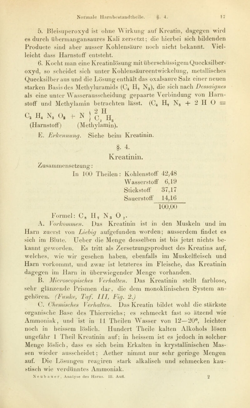 5. Bleisuperoxyd ist ohne Wirkung auf Kreatiii, dagegen wird es durch überniangansaures Kali zersetzt; die hierbei sich bildenden Producte sind aber ausser Kohlensäure noch nicht bekannt. Viel- leicht dass Harnstoff entsteht. 6. Kocht man eine Kreatinlösung mit überschüssigem Quecksiiber- oxyd, so scheidet sich unter Kohlensäureentwickelung, metallisches Quecksilber aus und die Lösung enthält das Oxalsäure Salz einer neuen starken Basis des Methyluramids (C4 H, N3), die sich nach Dessaignes als eine unter Wasserausscheidung gepaarte Verbindung von Harn- stofF und Methylamin betrachten lässt. (C4 H, N3 + 2 H O = C, H, N, O, I- N j c^^H3 (Harnstoff) (Methylamin). E. Erkennung. Siehe beim Kreatinin. §. 4. Kreatinin. Zusammensetzung: In 100 Theilen: Kohlenstoff 42,48 Wasserstoff 6,19 Stickstofi^ 37,17 Sauerstoff 14,16 100,00 Formel: C» H, N3 0 ,. A. Vorkommen. Das Kreatinin ist in den Muskeln und im Harn zuerst von Liehig aufgefunden worden; ausserdem findet es sich im Bhite. lieber die Menge desselben ist bis jetzt nichts be- kannt geworden. Es tritt als Zersetzungsproduct des Kreatins auf, welches, wie wir gesehen haben, ebenfalls im Muskelfleisch und Harn vorkommt, und zwar ist letzteres im Fleische, das Kreatinin dagegen im Harn in überwiegender Menge vorhanden. B. Microscopisches Verhalten. Das Kreatinin stellt farblose, sehr glänzende Prismen dar, die dem monoklinischen System an- gehören. (Funke, Taf. III, Fig. 2.) C. Chemisches Verhalten. Das Kreatin bildet wohl die stärkste organische Base des Thierreichs; es schmeckt fast so ätzend wie Ammoniak, und ist in 11 Theilen W^asser von 12—20^, leichter noch in heissem löslich. Hundert Theile kalten Alkohols lösen ungefähr 1 Theil Kreatinin auf; in heissem ist es jedoch in solcher Menge löslich, dass es sich beim Erkalten in krystallinischen Mas- sen w^ieder ausscheidet; Aether nimmt nur sehr geringe Mengen auf. Die Lösungen reagiren stark alkalisch und schmecken kau- stisch wie verdünntes Ammoniak. Neubauer, Analyse des Harns. 111. Aufl. 2