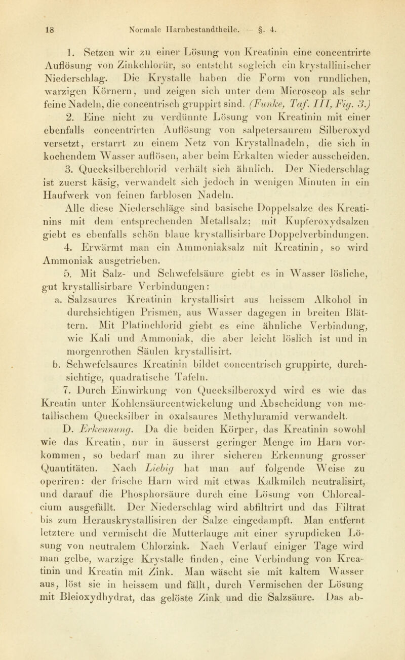 1. Setzen wir zu einer Lösung von Kreatinin eine concentrirte Auflösung von Zinkehlorür, so entsteht sogleich ein krystalhni.>cher Niederschlag. Die Krystalle haben die Form von rundlichen, warzigen Körnern, und zeigen sich unter dem Microscop als sehr feine Nadeln, die concentrisch gruppirt sind. (Funke, Taf. III, Fig. 3.) 2. Eine nicht zu verdünnte Lösung von Kreatinin mit einer ebenfalls concentrirten Auflösung von salpetersaurem Silberoxyd versetzt, erstarrt zu einem Netz von Krystallnadeln, die sich in kochendem Wasser auflösen, aber beim Erkalten wieder ausscheiden. 3. Quecksilberchlorid verhält sich ähnlich. Der Niederschlag ist zuerst käsig, verwandelt sich jedoch in wenigen Minuten in ein Haufwerk von feinen farblosen Nadeln. x\lle diese Niederschläge sind basische Doppelsalze des Kreati- nins mit dem entsprechenden Metallsalz; mit Kupferoxydsalzen giebt es ebenfalls schön blaue krystallisirbare Doppelverbinduugen. 4. Erwärmt man ein Ammoniaksalz mit Kreatinin^ so wird Ammoniak ausgetrieben. 5. Mit Salz- und Schwefelsäure giebt es in Wasser lösliche, gut krystallisirbare Verbindungen: a. Salzsaures Kreatinin krystallisirt aus heissem Alkohol in durchsichtigen Prismen^ aus Wasser dagegen in breiten Blät- tern. Mit Platinchlorid giebt es eine ähnliche Verbindung, wie Kali und Ammoniak, die aber leicht löslich ist und in morgenrothen Säulen krystallisirt. b. Schwefelsaures Kreatinin bildet concentrisch gruppirte^ durch- sichtige, quadratische Tafeln. 7. Durch Einwirkung von Quecksilberoxyd wird es wie das Kreatin unter Kohlensäureentwickelung und Abscheidung von me- tallischem Quecksilber in oxalsaures Methyluramid verwandelt. D. Erheniiung. Da die beiden Körper^ das Kreatinin sowohl wie das Kreatin, nur in äusserst geringer Menge im Harn vor- kommen , so bedarf man zu ihrer sicheren Erkennung grosser Quantitäten. Nach Liehig hat man auf folgende Weise zu operiren: der frische Harn wird mit etwas Kalkmilch neutralisirt; und darauf die Phosphorsäure durch eine Lösung von Chlorcal- cium ausgefällt. Der Niederschlag wird abfiltrirt und das Filtrat bis zum Herauskrystallisiren der Salze eingedampft. Man entfernt letztere und vermischt die Mutterlauge mit einer syrupdicken Lö- sung von neutralem Chlorzink. Nach Verlauf einiger Tage wird man gelbe, warzige Krystalle finden, eine Verbindung von Krea- tinin und Kreatin mit Zink. Man wäscht sie mit kaltem Wasser aus, löst sie in heissem und fällt, durch Vermischen der Lösung mit Bleioxydhydrat, das gelöste Zink und die Salzsäure. Das ab-