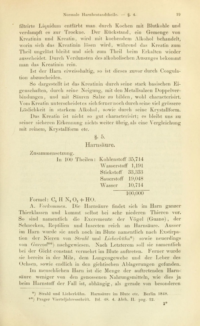 filtrirte Liquidum entfärbt man durch Kochen mit Blutkohle und verdampft es zur Trockne. Der Rückstand, ein Gemenge von Kreatinin und Kreatin, wird mit kochendem Alkohol behandelt, worin sich das Kreatinin lösen v^nrd, während das Kroatin zum Theil ungelöst bleibt und sich zum Theil beim Erkalten wieder ausscheidet. Durch Verdunsten des alkoholischen Auszuges bekonmit man das Kreatinin rein. Ist der Harn eiweisshaltig, so ist dieses zuvor durch Coagula- tion abzuscheiden. 80 dargestellt ist das Kreatinin durch seine stark basischen Ei- genschaften, durch seine Neigung, mit den Metallsalzcn Doppelver- bindungen, und mit Säuren Salze zu bilden, wohl characterisirt. Vom Kroatin unterscheidetes sich ferner noch durch seine viel grössere Löslichkeit in starkem Alkohol, sowie durch seine Krystallform. Das Kroatin ist nicht so gut characterisirt; es bleibt uns zu seine]* sicheren Erkennung m'chts weiter übrig, als eine Vergleichung nn't reinem^ Krystallform etc. §.5. Harnsäure. Zusammensetzung. In lOOTheilen: Kohlenstoff 35,714 Wasserstoff 1,191 Stickstoff 33,333 Sauerstoff 19,048 Wasser 10,714 100,000 Formel: C5 H N^O^-f-HO. A. Vorhommen. Die Harnsäure findet sich im Harn ganzer Thierklassen und kommt selbst bei sehr niederen Thieren vor. So sind namentlich die Excremente der Vögel (Guano) , der Schnecken, Reptilien und Insecten reich an Harnsäure. Ausser im Harn wurde sie auch noch im Blute namentlich nach Exstirpa- tion der Nieren von Strahl und Lieherki/hr^') sow^ie neuerdings von Gcü^rod'^'*) nachgewiesen. Nach Letzterem soll sie namentlich bei der Gicht constant vermehrt im Blute auftreten. Ferner wurde sie bereits in der Milz, dem Lungengewebe und der Leber des Ochsen, sowie endlich in den gichtischen Ablag*erungen gefunden. Lii menschlichen Harn ist die Menge der auftretenden Harn- säure weniger von den genossenen Nahrungsmitteln, wie dies ja beim Harnstoff' der Fall ist, abhängig, als gerade von besonderen *) Strahl und Lieberkühn. Harnsäure im Blute etc. Berlin 1848. **) Prager Yierteljahresschrift. P>rl. 48. 4. Ahth. Tl. i)ag. 12.
