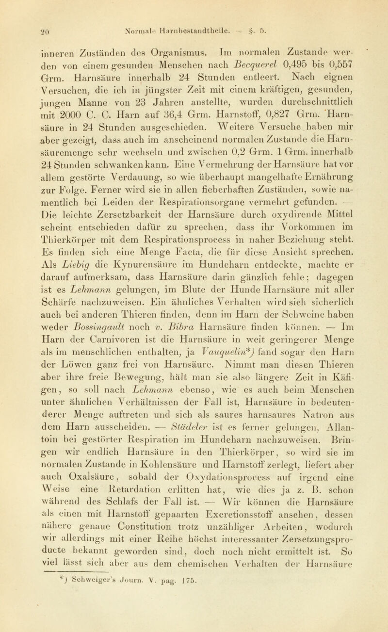 inneren Zuständen des Organismus. Im normalen Zustande wer- den von einem gesmiden Menschen nach Becquerel 0,495 bis 0,557 Grm. Harnsäure innerhalb 24 Stunden entleert. Nach eignen Versuchen, die ich in jüngster Zeit mit einem kräftigen^ gesunden, jungen Manne von 23 Jahren anstellte, wurden durchschnittlich mit 2000 C. C. Harn auf 36,4 Grm. HarnstofF, 0,827 Grm. Harn- säure in 24 Stunden ausgeschieden. Weitere Versuche haben mir aber gezeigt, dass auch im anscheinend normalen Zustande die Harn- säuremenge sehr w^echseln und zwischen 0,2 Grm. 1 Grm. innerhalb 24 Stunden schwanken kann. Eine Vermehrung der Harnsäure hat vor allem gestörte Verdauung, so wie überhaupt mangelhafte Ernährung zur Folge. Ferner w^ird sie in allen fieberhaften Zuständen, sowie na- mentlich bei Leiden der Respirationsorgane vermehrt gefunden. -— Die leichte Zersetzbarkeit der Harnsäure durch oxydirende Mittel scheint entschieden dafür zu sprechen, dass ihr Vorkommen im Thierkörper mit dem Respirationsprocess in naher Beziehung steht. Es finden sich eine Menge Facta, die für diese Ansicht sprechen. Als Liehig die Kynurensäure im Hundeharn entdeckte, machte er darauf aufmerksam, dass Harnsäure darin gänzlich fehle; dagegen ist es Lehmann gelungen, im Blute der Hunde Harnsäure mit aller Schärfe nachzuweisen. Ein ähnliches Verhalten wird sich sicherlich auch bei anderen Thieren finden, denn im Harn der Schweine haben weder Bossi7igault noch v. Bih^^a Harnsäure finden können. — Im Harn der Carnivoren ist die Harnsäure in weit geringerer Menge als im menschlichen enthalten, ja Vauguelin*) fand sogar den Harn der Löwen ganz frei von Harnsäure. Nimmt man diesen Thieren aber ihre freie Bewegung, hält man sie also längere Zeit in Käfi- gen, so soll nach Lehmann ebenso, wie es auch beim Menschen unter ähnlichen Verhältnissen der Fall ist, Harnsäure in bedeuten- derer Menge auftreten und sich als saures harnsaures Natron aus dem Harn ausscheiden. — Städeler ist es ferner gelungen, Allan- toin bei gestörter Respiration im Hundeharn nachzuweisen. Brin- gen wir endlich Harnsäure in den Thierkörper, so wird sie im normalen Zustande in Kohlensäure und Harnstoff zerlegt, liefert aber auch Oxalsäure, sobald der Oxydationsprocess auf irgend eine Weise eine Retardation erlitten hat, wie dies ja z. B. schon während des Schlafs der Fall ist. — Wir können die Harnsäure als einen mit Harnstoli' gepaarten Excretionsstoff ansehen, dessen nähere genaue Constitution trotz unzähliger Arbeiten, wodurch wir allerdings mit einer Reihe höchst interessanter Zersetzungspro- ducte bekannt geworden sind, doch noch nicht ermittelt ist. So viel lässt sich aber aus dem chemischen Verhalten der Harnsäure '^) fcjchweiger's Journ. V. pag. 175.