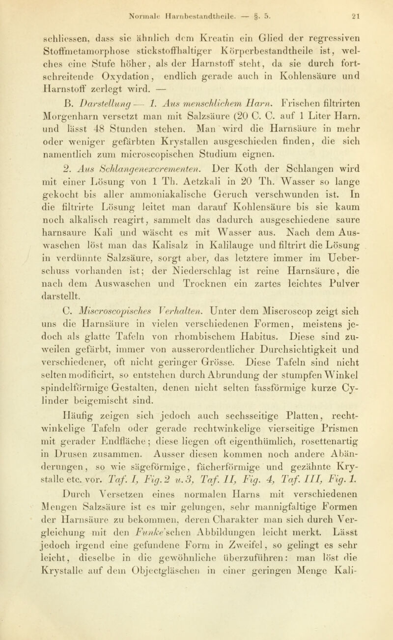schlicssen, dass sie ähnlich dem Kreatin ein Glied der regressiven Stoifmetamorphose stickstoffhaltiger Körperbestandtheile ist, wel- ches eine Stufe höher, als der Harnstoff steht, da sie durch fort- schreitende Oxydation, endlich gerade auch in Kohlensäure und Harnstoff zerlegt wird. — ß. Darstelluag — 1. Aus menschlichem Harn. Frischen filtrirten Morgenharn versetzt man mit Salzsäure (20 C. C. auf 1 Liter Harn, und lässt 48 Stunden stehen. Man wird die Harnsäure in mehr oder weniger gefärbten Krystallen ausgeschieden finden, die sich namentlich zum microscopischen Studium eignen. 2. Aus Schlangenexcrementen. Der Koth der Schlangen wird mit einer Lösung von 1 Th. AetzkaJi in 20 Th. Wasser so lange gekocht bis aller ammoniakalische Geruch verschwunden ist. In die filtrirtc Lösung leitet man darauf Kohlensäure bis sie kaum noch alkalisch reagirt, sammelt das dadurch ausgeschiedene saure harnsaure Kali und wäscht es mit Wasser aus. Nach dem Aus- waschen löst man das Kalisalz in Kalilauge und filtrirt die Lösung in verdünnte Salzsäure, sorgt aber, das letztere immer im Ueber- schuss vorhanden ist; der Niederschlag ist reine Harnsäure, die nach dem Auswaschen und Trocknen ein zartes leichtes Pulver darstellt. C. Miscroscopisches Verhalten. Unter dem Miscroscop zeigt sich uns die Harnsäure in vielen verschiedenen Formen, meistens je- doch als glatte Tafeln von rhombischem Habitus. Diese sind zu- weilen gefärbt, immer von ausserordentlicher Durchsichtigkeit und verschiedener, oft nicht geringer Grösse. Diese Tafeln sind nicht selten modificirt, so entstehen durch Abrundung der stumpfen Winkel spindelförmige Gestalten, denen nicht selten fassförmige kurze Cy- linder beigemischt sind. Häufig zeigen sich jedoch auch sechsseitige Platten, recht- winkelige Tafeln oder gerade rechtwinkelige vierseitige Prismen mit gerader Endfläche; diese liegen oft eigenthümlich, rosettenartig in Drusen zusammen. Ausser diesen kommen noch andere Abän- derungen, so wie sägeförmige, fächerförmige und gezähnte Kry- stalle etc. vor. Taf. I, Fig. 2 u.3, Taf. II, Fig. 4, Taf. III, Fig. 1. Durch Versetzen eines normalen Harns mit verschiedenen Mengen Salzsäure ist es mir gelungen, sehr mannigfaltige Formen der Harnsäure zu bekommen, deren Charakter man sich durch Ver- gleichung mit den Fnnke^oXiQw Abbildungen leicht merkt. Lässt jedoch irgend eine gefundene Form in Zweifel, so gelingt es sehr leicht, dieselbe in die gewöhnliche überzuführen: man löst die Krystalle auf dem Objectgläschen in einer geringen Menge Kali-