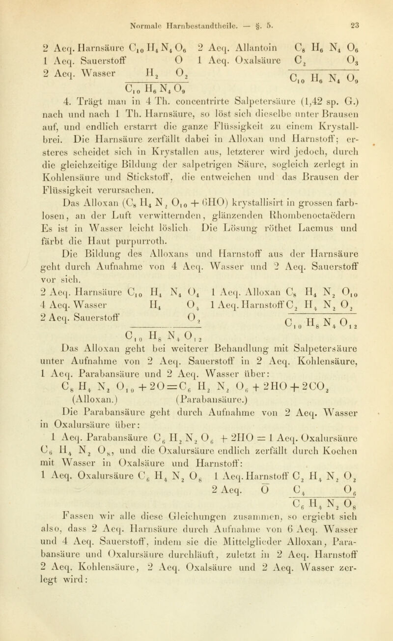 2 Acq. Harnsäure CioH^N^Oe 2 Aeq. Allantoin Cg Hq N4 Oe 1 Acq. Sauerstoff O 1 Aeq. Oxalsäure C, O3 2 Aeq. Wasser H, O, ^ ^ ^^^ TT C.oHeN.O« 4. Trägt man in 4 Th. concentrirte Salpetersäure (1^42 sp. G.) nach und nach 1 Th. Harnsäure, so löst sich dieselbe unter Brausen auf, und endlich erstarrt die ganze Flüssigkeit zu einenri Krystall- brei. Die Harnsäure zerfällt dabei in Alloxan und Harnstoff; er- steres scheidet sich in Krjstallen aus, letzterer wird jedoch, durch die gleichzeitige Bildung der salpetrigen Säure, sogleich zerlegt in Kohlensäure und Stickstoff, die entweichen und das Brausen der Flüssigkeit verursachen. Das Alloxan (C^ H4 N, 0,0 + <)H0) krystallisirt in grossen farb- losen , an der Luft verwitternden, glänzenden Rhombenoctaedern Es ist in Wasser leicht löslich. Die Lösung röthet Lacmus und färbt die Haut purpurroth. Die Bildung des Alloxans und Harnstoff aus der Harnsäure geht durch Aufnahme von 4 Aeq. Wasser und 2 Aeq. Sauerstoff vor sich. 2 Aeq. Harnsäure C^o H^ N4 O4 1 Aeq. Alloxan Cg H4 Nj 0,o 4 Aeq. Wasser H4 O^ 1 Aeq. Harnstoff C, H,^ N, O, 2 Aeq. Sauerstoff O, ri xr xr r\ 0,0 Hg N^ 0,2 Das Alloxan geht bei weiterer Behandlung mit Salpetersäure unter Aufnahme von 2 Aeq. Sauerstoff in 2 Aeq. Kohlensäure, 1 Aeq. Parabansäure und 2 Aeq. Wasser über: C, H, N, 0,„ +20 = C. H, N, 0„ + 2HO + 2CO, (Alloxan.) (Parabansäure.) Die Parabansäure geht durch Aufnahme von 2 Aeq. Wasser in Oxalursäure über: 1 Aeq. Parabansäure Cg H, N, Og f 2H0 = 1 Aeq. Oxalursäure Cu H^ N, 0^, und die Oxalursäure endlich zerfällt durch Kochen mit Wasser in Oxalsäure und Harnstoff: 1 Aeq. Oxalursäure C, H, N^ O^ 1 Aeq. Harnstoff C, H, N, O^ 2 Aeq. Ö C, O', C, H, N3O3 Fassen wir alle diese Gleichungen zusammen, so ergiebt sich also, dass 2 Acq. Harnsäure durch Aufnahme von 6 Aeq. Wasser und 4 Aeq. Sauerstoff', indem sie die Mittelglieder Alloxan^ Para- bansäure und Oxalursäure durchläuft, zuletzt in 2 Aeq. Harnstoff 2 Aeq. Kohlensäure, 2 Aeq. Oxalsäure und 2 Aeq. Wasser zer- legt wird: