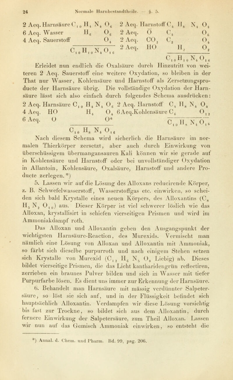 2 Aeq.Harnsäure C,o H^ N^ Og 2 Aeq. Harnstoff C^ H^ N,^ O 6 Aeq. Wasser H^ 0^ 2 Aeq. Ö C, O 4 Aeq. Sauerstoff O, 2 Aeq. CO^ C^ O C H N O ^^^^- ^^ H^ ^2 C5,oHioN^Ojß Erleidet nun endlich die Oxalsäure durch Hinzutritt von wei- teren 2 Aeq. Sauerstoff eine weitere Oxydation^ so bleiben in der That nur Wasser, Kohlensäure und Harnstoff als Zersetzungspro- ducte der Harnsäure übrig. Die vollständige Oxydation der Harn- säure lässt sich also einfach durch folgendes Schema ausdrücken: 2 Aeq. Harnsäure C, ^ H^ N^ Og 2 Aeq. Harnstoff C^ Hg N^ O^ 4 Aeq. HO H,^ O^ 6Aeq.Kohlensäure Cg 0,2 '^^''l' ^ ^ C,„H,N,07. Nach diesem Schema wird sicherlich die Harnsäure im nor- malen Thierkörper zersetzt, aber auch durch Einwirkung von überschüssigem übermangansauren Kali können wir sie gerade auf in Kohlensäure und Harnstoff oder bei unvollständiger Oxydation in AllantoiU; Kohlensaure, Oxalsäure, Harnstoff und andere Pro- ducte zerlegen. *) 5. Lassen wir auf die Lösung des Alloxans reducirende Körper, z. B. Schwefelwasserstoff, Wasserstoffgas etc. einwirken, so schei- den sich bald Krystalle eines neuen Körpers, des Alloxantins (Cg Hg N, 0,q) aus. Dieser Körper ist viel schwerer löslich wie das Alloxan, krystallisirt in schiefen vierseitigen Prismen und wird im Ammoniakdampf roth. Das Alloxan und AUoxantin geben den Ausgangspunkt der wichtigsten Harnsäure-Reaction, des Murexids. Vermischt man nämlich eine Lösung von Alloxan und AUoxantin mit Ammoniak, so färbt sich dieselbe purpurroth und nach einigem Stehen setzen sich Krystalle von Murexid (C,, Hg N^ Og Liebig) ab. Dieses bildet vierseitige Prismen, die das Licht kantharidengrän reflectiren, zerrieben ein braunes Pulver bilden und sich in Wasser mit tiefer Purpurfarbe lösen. Es dient uns immer zur Erkennung der Harnsäure. 6. Behandelt man Harnsäure mit massig verdünnter Salpeter- säure, so löst sie sich auf, und in der Flüssigkeit befindet sich hauptsächlich AUoxantin. Verdampfen wir diese Lösung vorsichtig bis fast zur Trockne, so bildet sich aus dem AUoxantin, durch fernere Einwirkung der Salpetersäure, zum Theil Alloxan. Lassen wir nun auf das Gemisch Ammoniak einwirken, so entsteht die *) Annal. d. Chem. und Pharm. Bd. 99, pag. 206.