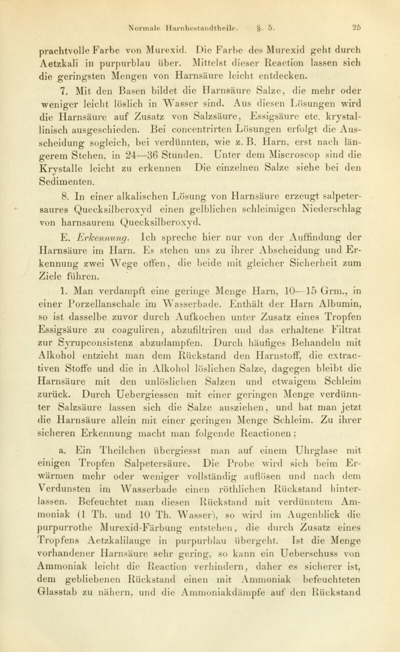 prachtvolle Farbe von Murexid. Die Farbe des Murexid geht durch Aetzkali in purpurblau über. Mittelst dieser Reaction lassen sich die geringsten Mengen von Harnsäure leicht entdecken. 7. Mit den Basen bildet die Harnsäure Salze, die mehr oder weniger leicht löslich in Wasser sind. Aus diesen Lösungen wird die Harnsäure auf Zusatz von Salzsäure, Essigsäure etc. krystal- linisch ausgeschieden. Bei concentrirten Lösungen erfolgt die Aus- scheidung sogleich, bei verdünnten, wie 'l. B, Harn, erst nach län- gerem Stehen, in 24—36 Stunden. Unter dem Miscroscop sind die Krystalle leicht zu erkennen Die einzelnen Salze siehe bei den Sedimenten. 8. In einer alkalischen Lösung von Harnsäure erzeugt salpeter- saures Quecksilberoxyd einen gelblichen schleimigen Niederschlag von harnsaurem Quecksilberoxyd. E. Erkennung. Ich spreche hier nur von der Auffindung der Harnsäure im Harn. Es stehen uns zu ihrer Abscheidung und Er- kennung zwei Wege often, die beide mit gleicher Sicherheit zum Ziele führen. \. Man verdampft eine geringe Menge Harn, 10—15 Grm., in einer Porzellanschale im Wasserbade. Enthält der Harn Albumin, so ist dasselbe zuvor durch Aufkochen unter Zusatz eines Tropfen Essigsäure zu coaguliren, abzufiltriren und das erhaltene Filtrat zur Syrupconsistenz abzudampfen. Durch häufiges Behandeln mit Alkohol entzieht man dem Rückstand den Harnstoff, die extrac- tiven Stoffe und die in Alkohol löslichen Salze, dagegen bleibt die Harnsäure mit den unlöslichen Salzen und etw^aigem Schleim zurück. Durch Uebergiessen mit einer geringen Menge verdünn- ter Salzsäure lassen sich die Salze ausziehen, und hat man jetzt die Harnsäure allein mit einer geringen Menge Schleim. Zu ihrer sicheren Erkennung macht man folgende Reactionen; a. Ein Theilchen übergiesst man auf einem Uhrglase mit einigen Tropfen Salpetersäure. Die Probe wird sich beim Er- wärmen mehr oder weniger vollständig auflösen und nach dem Verdunsten im Wasserbade einen röthlichen Rückstand hinter- lassen. Befeuchtet man diesen Rückstand mit verdünntem Am- moniak (1 Th. und 10 Th. Wasser), so wird im Augenblick die purpurrothe Murexid-Färbung entstehen, die durch Zusatz eines Tropfens Aetzkalilauge in purpurblau übergeht. Ist die Menge vorhandener Harnsäure sehr gering, so kann ein Ueberschuss von Ammoniak leicht die Reaction verhindern, daher es sicherer ist, dem gebliebenen Rückstand einen mit Ammoniak befeuchteten Glasstab zu nähern, und die Ammoniakdämpfe auf den Rückstand