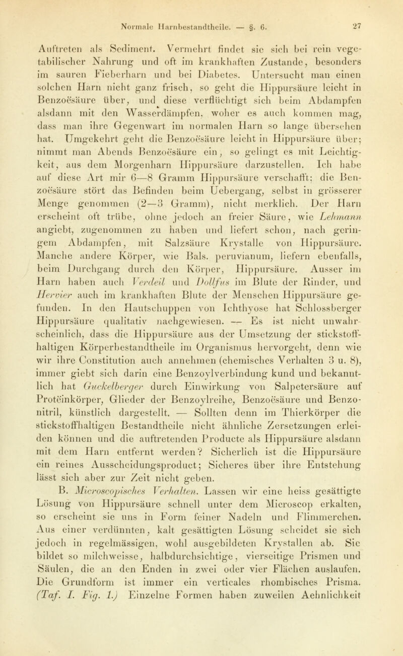 Auftreten als Sediment. Vermehrt findet sie sich bei rein vege- tabilischer Nahrung und oft im krankhaften Zustande, besonders im sauren Fieberharn und bei Diabetes. Untersucht man einen solchen Harn nicht ganz frisch, so geht die liippursäure leicht in Benzoesäure über, und diese verflüchtigt sich beim Abdampfen alsdann mit den Wasserdämpfen, woher es auch kommen mag, dass man ihre Gegenwart im normalen Harn so lange übersehen hat. Umgekehrt geht die Benzoesäure leicht in Hippursäure über; nimmt man Abends Benzoesäure ein, so gelingt es mit Leichtig- keit, aus dem Morgenharn Hippursäure darzustellen. Ich habe auf diese Art mir 6—8 Gramm Hippursäure verschaft't; die Ben- zoesäure stört das Befinden beim Uebergang, selbst in grösserer Menge genommen (2—3 Gramm), nicht merklich. Der Harn erscheint oft trübe, ohne jedoch an freier Säure, wie Lelunann angiebt, zugenommen zu haben und liefert schon, nach gerin- gem Abdampfen, mit Salzsäure Krystalle von Hippursäure. Manche andere Körper, wie Bals. peruvianum, liefern ebenfalls, beim Durchgang durch den Körper, Hippursäure. Ausser im Harn haben auch Verdeil und Dollfus im Blute der Rinder, und Hervie?^ auch im krankhaften Blute der Menschen Hippursäure ge- funden. In den Hautschuppen von Ichthyose hat Schlossberger Hippursäure qualitativ jiachgew^iesen. — Es ist nicht unwahr- scheinlich, dass die Hippursäure aus der Umsetzung der stickstoff- haltigen Körperbestandtheile im Organismus hervorgeht, denn wie wir ihre Constitution auch annehmen (chemisches Verhalten 3 u. 8), immer giebt sich darin eine Benzoylverbindung kund und bekannt- lich hat Guckelberger durch Einwirkung von Salpetersäure auf Proteinkörper, Glieder der Benzoylreihe, Benzoesäure und Benzo- nitril, künstlich dargestellt. — Sollten denn im Thierkörper die stickstoffhaltigen Bestandtheile nicht ähnliche Zersetzungen erlei- den können und die auftretenden Producte als Hippursäure alsdann mit dem Harn entfernt werden? Sicherlich ist die Hippursäure ein reines Ausscheidungsproduct; Sicheres über ihre Entstehung lässt sich aber zur Zeit nicht geben. B. Microscojnsches Verhalten. Lassen wir eine heiss gesättigte Lösung von Hippursäure schnell unter dem Microscop erkalten, so erscheint sie uns in Form feiner Nadeln und Flinmierchen. Aus einer verdünnten, kalt gesättigten Lösung scheidet sie sich jedoch in regelmässigen, wohl ausgebildeten Krystallen ab. Sic bildet so milchweisse, halbdurchsichtige, vierseitige Prismen und Säulen, die an den Enden in zwei oder vier Flächen auslaufen. Die Grundform ist immer ein verticales rhombisches Prisma. (Taf. I. Fig. 1.) Einzelne Formen haben zuweilen Aehnlichkeit