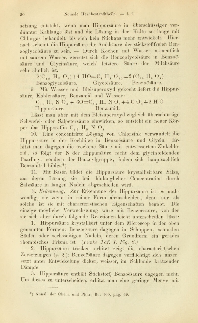 Setzung entsteht, wenn man Hlppursäure in überschüssiger ver- dünnter iFCalilauge löst und die Lösung in der Kälte so lange mit Clilorgas behandelt, bis sich kein Stickgas mehr entwickelt. Hier- nach scheint die Hippursäure die Amidsäure der stickstofffreien Ben- zoglycolsäure zu sein. — Durch Kochen mit Wasser, namentlich mit saurem Wasser, zersetzt sich die Benzoglycolsäure in Benzoe- säure und Glycinsäure, welch' letztere Säure der Milchsäure sehr ähnlich ist. 2(C,« H, 0„)+4 HO=C, H, 0,,:=2(G,,H,0,) Benzoglycolsäure. Glycolsäüre. Benzoesäure. 9. Mit Wasser und Bleisuperoxyd gekocht liefert die Hippur- säure, Kohlensäure, Benzamid und Wasser: 0,8 H, NO, -f- 60rrO,, H, NO,+4 0O2-f2HO Hippursäure. Benzamid. Lässt man aber mit dem Bleisuperoxyd zugleich überschüssige Schwefel- oder Salpetersäure einwirken, so entsteht ein neuer Kör- per das Hipparaffin 0,, Hg N O^ 10. Eine concentrirte Lösung von Ohlorzink verwandelt die Hippursäure in der Kochhitze in Benzoesäure und Glycin. Er- hitzt man dagegen die trockene Säure mit entwässertem Zinkchlo- rid , so folgt der N der Hippursäure nicht dem glycinbildenden Paarling, sondern der Benzoylgruppe, indem sich hauptsächlich Benzonitril bildet.*) IL Mit Basen bildet die Hippui'säure krystallisirbare Salze, aus deren Lösung sie bei hinlänglicher Ooncentration durch Salzsäure in langen Nadeln abgeschieden wird. E. Ei'kennung. Zur Erkennung der Hippursäure ist es noth- wendig, sie zuvor in reiner Form abzuscheiden, denn nur als solche ist sie mit characteristischen Eigenschaften begabt. Die einzige mögliche Verwechselung wäre mit Benzoesäure, von der sie sich aber durch folgende Reactionen leiclit unterscheiden lässt: L Hippursäure krystallisirt unter dem Microscop in den oben genannten Formen; Benzoesäure dagegen in Schuppen, schmalen Säulen oder sechsseitigen Nadeln, deren Grundform ein gerades rhombisches Prisma ist. {Funke Taf. I. Fig. 6.) 2. Hippursäure trocken erhitzt zeigt die characteristischen Zersetzungen (s. 2.); Benzoesäure dagegen verflüchtigt sich unzer- setzt unter Entwickelung dicker^ weisser, im Schlünde kratzender Dämpfe. 3. Hippursäure enthält Stickstoff, Benzoesäure dagegen nicht. Um dieses zu unterscheiden, erhitzt man eine geringe Menge mit '') Aiirial. der Clieni. Tind Phar. Bd. 100, pag. G9.