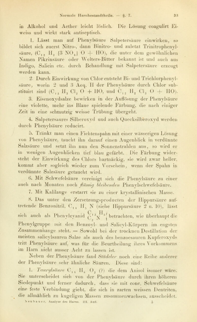 in Alkohol und Aether leicht löslich. Die Lösung coagulirt Ei- weiss und wirkt stark antiseptisch. 1. Lässt man auf Fhenylsäure Salpetersäure einwirken^ so bildet sich zuerst Nitro-, dann Binitro- und zuletzt Trinitrophenyl- säure, (Cj, ^^2 l^ ^^^^1 ^ + H^^)) ^^ic unter dem gewöhnlichen Namen Pikrinsäure oder Welters-Bitter l)ekaniit ist und auch aus Indigo, Salicin etc. durch Behandhmg mit Salpetersäure erzeugt werden kann. 2. Durch Einwirkung von Chlor entsteht Bi- und Trichlorphenyl- säurc; worin 2 und B Aeq. H der Phenvlsäure durch Chlor sub- stituirt sind (C,2 Hg Ci, 0 -h HO, und C,, H, C\, 0 -f HO). 3. Eisenoxydsalze bewirken in der Auflösung der Fhenylsäure eine violette, mehr ins Blaue spielende Färbung, die nach einiger Zeit in eine schmutzig weisse Trübung übergeht. 4. Salpetersaures Silberoxyd und auch Quecksilberoxyd werden durch Fhenylsäure reducirt. 5. Tränkt man einen Fichtenspahn mit einer wässerigen Lösung von Fhenylsäure, taucht ihn darauf einen Augenblick in verdünnte Salzsäure und setzt ihii nun den Sonnenstrahlen aus, so wird er in wenigen Augenblicken tief blau gefärbt. Die Färbung wider- steht der Einwirkung des Chlors liartnäckig, sie wird zwar heller, kommt aber sogleich wieder zum Vorscliein, wenn der Spahn in verdünnte Salzsäure getaucht wird. 6. Mit Schwefelsäure vereinigt sich die Fhenylsäure zu einer aucli nach Monaten noch flüssig UeAhendeii Fhenylschwefelsäure. 7. Mit Kalilauge erstarrt sie zu einer krystallinischen Masse. (S. Das unter den Zersetzungsproducten der Hippursäure auf- tretende Benzonitril. C^ ^ H^ N (siehe Hippursäure 2 u. 10), lässt C H i sich auch als Fhenylcyanid q'^jn^ ^betrachten, wie überhaupt die Fhenylgruppe mit den Benzoyl- und Salicyl-Körpern im engsten Zusammenliange steht. — Sowohl bei der trocknen Destillation der meisten salicylsauren Salze als auch des benzoesauren Kupferoxyds tritt Fhenylsäure auf, was für die Beurtheilung ilires Vorkommens im Harn nicht ausser Acht zu lassen ist. Neben der Fhenylsäure fand Städeler noch eine Reihe anderer der Fhenylsäure sehr ähnliche Säuren. Diese sind: 1. Tam-ylsmire C,^ H^. 0^ (?) die dem Anisol isomer wäre. Sie unterscheidet sich von der Fhenylsäure durch ihren höheren Siedepunkt und ferner dadurch. dass sie mit conc. Schwefelsäure eine feste Verbindung giebt, die sich in zarten weissen Dentriten, die allmählich zu kugeligen Massen zusammenwachsen, ausscheidet. Neubauer. Analyse des Harns. III. Aiiti. • 3