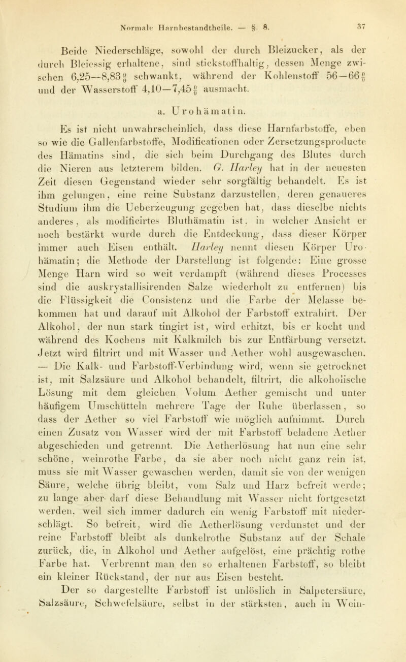 Beide Niederschläge, sowohl der durch Bleizucker, als der (hirch Bleiessig- erluiltene. sind stickstoffhaltig'; dessen Menge zwi- schen 6,25—8,83J schwankt, während der Kohlenstoff 56 —66|] und der Wasserstoff 4,10—7,45 g ausmacht. a. Urohämatin. Es ist nicht unwahrscheinlich, (Uiss diese Harnfarbstoffe, eben so wie die Gallenfarbstoffe, Modilicationen oder Zersetzungsproducte des Hämatins sind, die sicli beim Durchgang des Blutes durch die Nieren aus letzterem bilden. G. Ilarley hat in der neuesten Zeit diesen Gegenstand wieder sehr sorgfältig behandelt. Es ist ihm gelungen, eine reine Substanz darzustellen, deren genaueres Studium ihm die Ueberzeugung gegeben hat, dass dieselbe nichts anderes, als modificirtes Bluthämatin ist. in welcher Ansicht er noch bestärkt wurde durch die Entdeckung, dass dieser Körper immer auch Eisen enthält. Ilarley nennt diesen Körper Uro- hämatin; die Methode der Darstellung ist folgende: Eine grosse Menge Harn wird so weit verdampft (während dieses Processes sind die auskrystallisirenden Salze wiederholt zu entfernen) bis die Flüssigkeit die Consistenz und die Farbe der Melasse be- kommen hat und ilarauf mit Alkohol der Farbstoff' extrahirt. Der Alkohol, der nun stark tingirt ist, wird erhitzt, bis er kocht und während des Kochens mit Kalkmilch bis zur Entfärbung versetzt. Jetzt wird filtrirt und mit Wasser und Aether wohl ausgewaschen. — Die Kalk- und Farbstoff-Verbindung wird, wenn sie getrocknet ist, mit Salzsäure und Alkohol behandelt, filtrii't, die alkoholische Lösung mit dem gleichen Volum Aether gemischt und unter häufigem Umschütteln mehrere Tage der Ruhe überlassen, so dass der Aether so viel Farbstoff wie möglich aufnimmt. Durch einen Zusatz von Wasser wird der mit Farbstoff beladene Aether abgeschieden und getrennt. Die Aetherlösung hat nun eine sehr schöne, weinrothe Farbe, da sie aber noch nicht ganz rein ist, muss sie mit Wasser gewaschen werden, damit sie von der wenigen Säure, welche übrig bleibt, vom Salz und Harz befreit werde; zu lange aber- darf diese Behandlung mit W^asser nicht fortgesetzt werden, weil sich immer dadurch ein wenig Farbstoff mit nieder- schlägt. So befreit, wird die Aetherlösung verdunstet und der reine Farbstoff bleibt als dunkelrothe Substanz auf der Schale zurück, die, in Alkohol und Aether aufgelöst, eine prächtig rothe Farbe hat. Verbrennt man den so erhaltenen Farbstoff, so bleibt ein kleiner Rückstand, der nur aus Eisen besteht. Der so dargestellte Farbstoff' ist unlöslich in Saljjetersäure, Salzsäure, Schwefelsäure, selbst in der stärksten, auch in Wein-