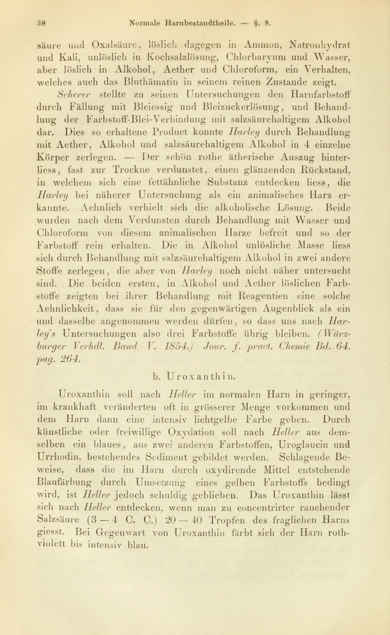 säure und Oxalsäure, löslich dagegen in Amnion, Natrouliydrat und Kali, unlöslich in Kochsalzlösung, Chlorbaryum und Wasser, aber löslich in Alkohol, Aether und Chloroform, ein Verhalten, welches auch das Bluthämatin in seinem reinen Zustande zeigt. Seilerei' stellte zu seinen Untersuchungen den Harnfarbstoff durch Fällung mit Bleiessig und Bleizuckerlösung, und Behand- lung der Farbstoff-Blei-Verbindung mit salzsäurehaltigem Alkohol dar. Dies so erhaltene Product konnte Harley durch Behandlung mit Aether, iilkohol und salzsäurehaltigem Alkohol in 4 einzelne Körper zerlegen. — Der schön rothe ätherische Auszug hinter- liess, fast zur Trockne verdunstet, einen glänzenden Rückstand, in welchem sich eine fettähnliche Substanz entdecken liess, die Ha7'ley bei näherer Untersuchung als ein animalisches Harz er- kannte. Aehnlich verhielt sich die alkoholische Lösung. Beide w^urden nach dem Verdunsten durch Behandlung mit Wasser und Chloroform von diesem animalischen Harze befreit und so der Farbstoff rein erhalten. Die in Alkohol unlösliche Masse liess sich durch Behandlung mit salzsäurehaltigem Alkohol in zwei andere Stoffe zerlegen, die aber von Harley noch nicht näher untersucht sind. Die beiden ersten, in Alkohol und Aether löslichen Farb- stoffe zeigten bei ihrer Behandlung mit Reagentien eine solche Aehnlichkeit, dass sie für den gegenwärtigen Augenblick als ein und dasselbe angenommen werden dürfen, so dass uns nach Har- ley s Untersuchungen also drei Farbstoffe übrig bleiben. (Würz- burger Verhdl. Band V. 1854.) Jour. f. pract. Chemie Bd. 64. pag. 264. b. Uroxanthin. Uroxanthin soll nach Heller im normalen Harn in geringer, im krankhaft veränderten oft in grösserer Menge vorkommen und dem Harn dann eine intensiv lichtgelbe Farbe geben. Durch künstliche oder freiwillige Oxydation soll nach Heller aus dem- selben ein blaues, aus zw^ei anderen Farbstoffen, Uroglaucin und Urrhodin, bestehendes Sediment gebildet werden. Schlagende Be- weise, dass die im Harn durch oxydirende Mittel entstehende Blaufärbung durch Umsetzung eines gelben Farbstoffs bedingt wird, ist Heller jedoch schuldig geblieben. Das Uroxanthin lässt sich nach Heller entdecken, wenn man zu concentrirter rauchender Salzsäure (3 — 4 C. C.) 20 — 40 Tropfen des fraglichen Harns giesst. Bei Gegenwart von Uroxanthin färbt sich der Harn roth- violett bis intensiv blau.