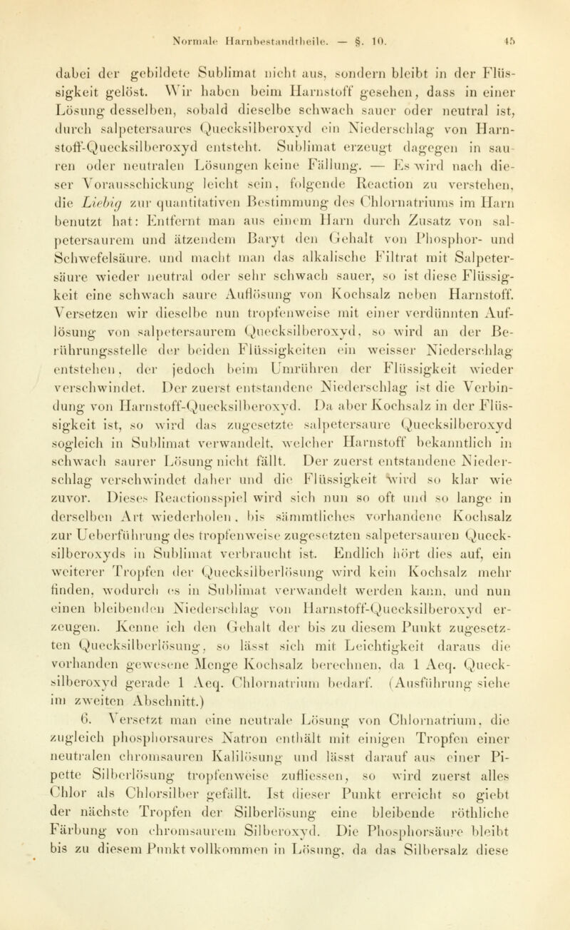 dabei der gebildete Sublimat nicht aus, sondern bleibt in der Flüs- sigkeit gelöst. Wir haben beim Harnstoff gesehen, dass in einer Lösung desselben, sobald dieselbe schwach sauer oder neutral ist, durch salpetersaures Quecksilberoxyd ein Niederschlag von Harn- stoft-Quecksilberoxyd entsteht. Sublimat erzeugt dagegen in sau- ren oder neutralen Lösungen keine Fällung. — Es wird nach die- ser Vorausschickung leicht sein, folgende Reaction zu verstehen, die Liehig zur quantitativen Bestimmung des Chlornatriums im Harn benutzt hat: Entfernt man aus einem Harn durch Zusatz von sal- petersaurem und ätzendem Baryt den Gehalt von Phosphor- und Schwefelsäure, und macht maii das alkalische Filtrat mit Salpeter- säure wieder neutral oder sehr schwach sauer, so ist diese Flüssig- keit eine schw^ach saure Auflösung von Kochsalz neben Harnstoff. Versetzen wir dieselbe nun tropfenweise mit einer verdünnten Auf- lösung von salpetersaurem Quecksilberoxyd, so wird an der Be- lührungsstelle der beiden Flüssigkeiten ein weisser Niederschlag entstehen. der jedoch beim Umrühren der Flüssigkeit wieder verschwindet. Der zuerst entstandene Niederschlag ist die Verbin- dung von Harnstoff-Quecksilberoxyd. Da aber Kochsalz in der Flüs- sigkeit ist, so wird das zugesetzte salpetersaure Quecksilberoxyd sogleich in Sublimat verwandelt, welcher Harnstoff bekanntlich in schw^ach saurer Lösung nicht fällt. Der zuerst entstandene Nieder- schlag verschw^indet daher und die Flüssigkeit 'Vv'ird so klar wie zuvor. Dieses Reactionsspiel wird sich nun so oft und so lange in derselben Art wiederholen, bis sämmtliches vorhandene Kochsalz zur Ueberführung des tropfen\veise zugesetzten salpetersauren Queck- silberoxyds in Sublimat verbraucht ist. Endlich hört dies auf, ein weiterer Tropfen der Quecksilberlösung wird kein Kochsalz mehr finden, wodurch (\s in Sublimat verwandelt werden kann, und nun einen bleibenden Niederschlag von Harnstoff-Quecksilberoxyd er- zeugen. Kenne ich den Gehalt der bis zu diesem Punkt zugesetz- ten Quecksilberlösung, su lässt sich mit Leichtigkeit daraus die vorhanden gewesene Menge Kochsalz berechnen, da 1 Aeq. Queck- silberoxyd gerade 1 Aeq. Chlornatrlum l)edarf. (Ausfülu'ung siehe im zweiten Abschnitt.) 6. Versetzt man eine neutrale Lösung von Chlornatrium, die zugleich phosphorsaures Natron enthält mit einigen Tropfen einer neutralen chromsauren Kalilösung und lässt darauf aus einer Pi- pette Silberlösung tropfenweise zufliessen, so wird zuerst alles Chlor als Chlorsilber gefällt. Ist dieser Punkt erreicht so giebt der nächste Tropfen der Silberlösung eine bleibende röthliche Färbung von chromsaurem Silberoxyd. Die Phosphorsäu?'e bleibt bis zu diesem Punkt vollkommen in Lösung, da das Silbersalz diese
