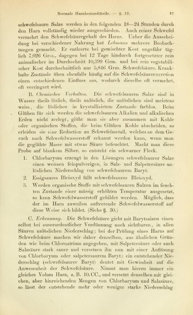 schwefelsaure Salze werden in den folgenden 18—24 Stunden durch den Harn vollständig wieder ausgeschieden. Auch reiner Schwefel vermehrt den Schwefclsäurogehalt des Harns, lieber die Ausschei- dung bei verschiedener Nahrung hat LpJmiann mehrere Beobach- tungen gemacht. Er entleerte bei gemischter Kost ungefähr täg- lich 7,026 Grin., dagegen bei 12 Tage hindurch fortgesetzter rein animalischer im Durchschnitt 10,399 Grm. und bei rein vegetabili- scher Kost durchschnittlich nur 5,846 Grm. Schwefelsäure. Krank- hafte Zustände üben ebenfalls häufig auf die Schwefelsäureexcretion einen entschiedenen Kinduss aus, wodurch dieselbe oft vermehrt, oft verringert wird. B. i^hemwches Verhalteii. Die schwefelsauren Salze sind in Wasser theils löslich, theils unlöslich, die unlöslichen sind meistens weiss, die löslichen in krystallisirtem Zustande farblos. Beim Glühen für sich werden die schwefelsauren Alkalien und alkalischen Erden nicht zerlegt, glüht man sie aber zusammen mit Kohle oder organischen Stoffen, die beim Glühen Kohle abscheiden, so erleiden sie eine Reduction zu Schwefelmetall, welches an dem Ge- ruch nach Schwefelwasserstoff erkannt werden kann, wenn man die geglühte Masse mit etwas Säure befeuchtet. Macht man diese Probe auf blankem Silber, so entsteht ein schwarzer Fleck. 1. Chlorbaryum erzeugt in den Lösungen schwefelsaurer Salze einen weissen feinpulverigen, in Salz- und Salpetersäure un- löslichen Niederschlag von schwefelsaurem Baryt. 2. Essigsaures Bleioxyd fällt schwefelsaures Bleioxyd. 3. Werden organische Stoffe mit schwefelsauren Salzen im feuch- ten Zustande einer massig erhöhten Temperatur ausgesetzt, so kann Schwefelwasserstoff gebildet werden. Möglich, dass der im Harn zuweilen auftretende Schwefelwasserstoff auf diese Weise sich bildet. (Siehe §. 30.) C. Erhennmig. Die Schwefelsäure giebt mit Barvtsaizen einen selbst bei auserordentlicher Verdünnung noch sichtbaren, in allen Säuren unlöslichen Niederschlag; bei der Prüfung eines Harns auf Schwefelsäure machen wir daher denselben, aus ähnlichen Grün- den wie beim Chlornatrium angegeben, mit Salpetersäure oder auch Salzsäure stark sauer und versetzen ihn nun mit einer Auflösung von Chlorbaryum oder salpetersaurem Baryt; ein entstehender Nie- derschlag (schwefelsaurer Baryt) deutet mit Gewissheit auf die Anwesenheit der Schwefelsäure. Nimmt man hierzu immer ein gleiches Volum Harn, z. B. 10. CC, und versetzt denselben mit glei- chen, aber hinreichenden Mengen von Chlorbaryum und Salzsäure, so lässt der entstehende mehr oder weniger starke Niederschlag