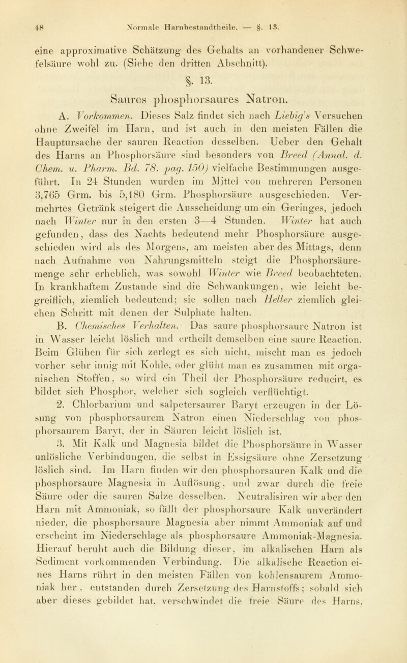 eine approximative Schätzung des Gehalts an vorhandener Schwe- felsäure wohl zu. (Siehe den dritten Abschnitt). §. 13. Saures phospliorsaures Natron. A. Toi^kommen. Dieses Salz findet sich nach Liebig's Versuchen ohne Zweifel im Harn, und ist auch in den meisten Fällen die Hauptursache der sauren Reaction desselben, lieber den Gehalt des Harns an Phosphorsäure sind besonders von Breed (Aniial. d. Chem. u. Pharm. Bd. 78. pcig- loO) vielfache Bestimmungen ausge- führt. In 24 Stunden wurden im Mittel von mehreren Personen 3,765 Grm. bis 5,180 Grm. Phosphorsäure ausgeschieden. Ver- mehrtes Getränk steigert die Ausscheidung um ein Geringes, jedoch nach Winter nur in den ersten 3—4 Stunden. Winter hat auch gefunden, dass des Nachts bedeutend mehr Phosphorsäure ausge- schieden wird als des IMorgens, am meisten aber des Mittags, denn uach Aufnahme von Nahrungsmitteln steigt die Phosphorsäure- menge sehr erheblich, was sowohl Winter wie Breed beobachteten. In krankhaftem Zustande sind die Schwankungen, wie leicht be- greiflich, ziemlich bedeutend: sie sollen nach Heller ziemlich glei- chen Schritt mit denen der Sulphate halten. B. Chemisches Verhalten. Das saure phosphorsaure Natron ist in Wasser leicht löslich und ertheilt demselben eine saure Reaction. Beim Glühen für sich zerlegt es sich nicht, mischt man es jedoch vorher sehr innig mit Kohle, oder glüht man es zusammen mit orga- nischen Stoffen, so wird ein Theil der Phosphorsäure reducirt, es bildet sich Phosphor, welcher sich sogleich verflüchtigt. 2. Chlorbarium und salpetersaurer Baryt erzeugen in der Lö- sung von phosphorsaurem Natron einen Niederschlag von phos- phorsaurem Baryt, der in Säuren leicht löslich ist. 3. Mit Kalk und Magnesia bildet die Phosphorsäure in Wasser unlösliche Verbindungen, die selbst in Essigsäure ohne Zersetzung löslich sind. Im Harn finden wir den phosphorsauren Kalk und die phosphorsaure Magnesia in Auflösung, und zwar durch die freie Säure oder die sauren Salze desselben. Neutralisiren wir aber den Harn mit Ammoniak, so fällt der phosphorsaure Kalk unverändert nieder, die phosphorsaure Magnesia aber nimmt Ammoniak auf und erscheint im Niederschlage als phosphorsaure Ammoniak-Magnesia. Hierauf beruht auch die Bildung dieser, im alkalischen Harn als Sediment vorkommenden Verbindung. Die alkalische Reaction ei- nes Harns rührt in den meisten Fällen von kohlensaurem Ammo- niak her. entstanden durch Zersetzung des Harnstoffs; sobald sich aber dieses gebildet hat. verschwindet die freie Säure dos Harns.