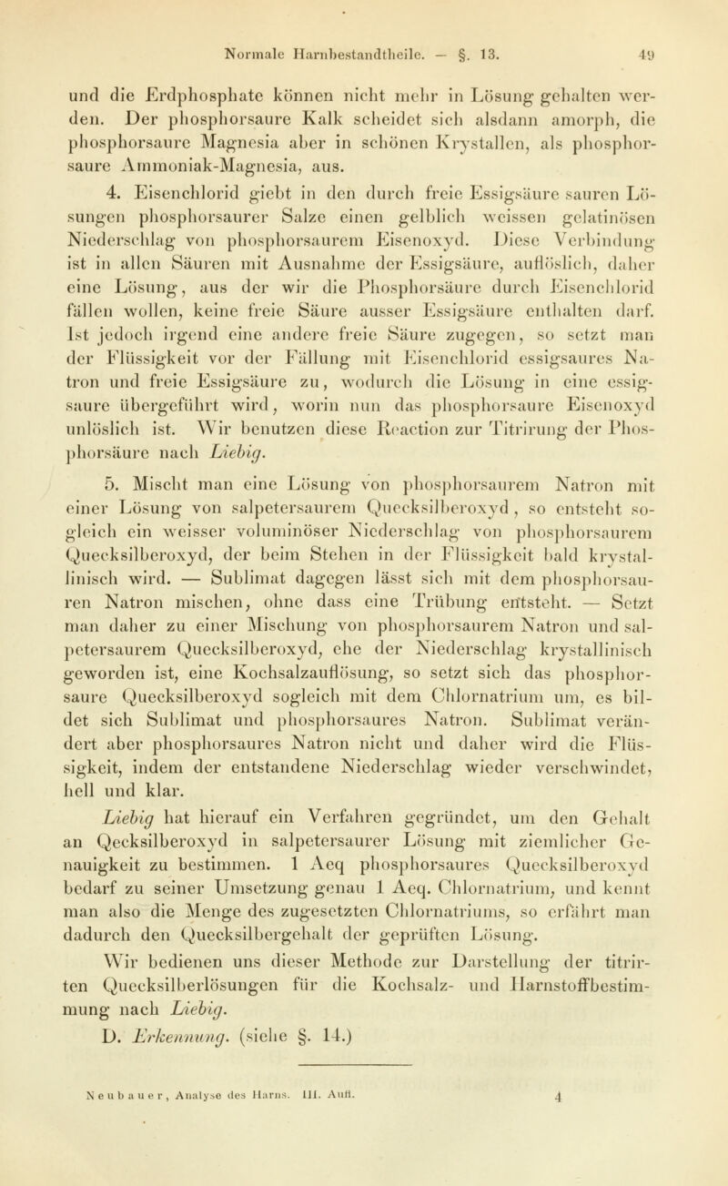und die Erdphosphate können nicht mehr in Lösung gehalten wer- den. Der pliosphorsaure Kalk scheidet sich alsdann amorph, die phosphorsaure Magnesia aber in schönen Krystallen, als phosphor- saure Ammoniak-Magnesia, aus. 4. Eisenchlorid giebt in den durch freie Essigsäure sauren Lö- sungen phosphorsaurer Salze einen gelblich weissen gelatinösen Niederscldag von phosphorsaurem Eisenoxyd. Diese Verbindung ist in allen Säuren mit Ausnahme der Essigsäure, auÜcJslicli, daher eine Lösung, aus der wir die Phosphorsäure durch Eisenclilorid fällen wollen, keine freie Säure ausser Essigsäure enthalten darf. Ist jedoch irgend eine andere freie Säure zugegen, so setzt man der Flüssigkeit vor der Fällung mit Eisenchlorid essigsaures Na- tron und freie Essigsäure zu, wodurch die Lösung in eine essig- saure übergeführt wird ^ worin nun das phosphorsaure Eisenoxyd unlöslich ist. Wir benutzen diese Reaction zur Titrirung der Phos- phorsäure nach Liehig. 5. Mischt man eine Lösung von phosphorsaurem Natron mit einer Lösung von salpetersaurem Quecksilberoxyd , so entsteht so- gleich ein weisser voluminöser Niederschlag von phosphorsaurem Quecksilberoxyd, der beim Stehen in der Flüssigkeit bald krystal- linisch wird. — Sublimat dagegen lässt sich mit dem phosphorsau- ren Natron mischen, ohne dass eine Trübung entsteht. — Setzt man daher zu einer Mischung von phosphorsaurem Natron und sal- petersaurem Quecksilberoxyd, ehe der Niederschlag krystallinisch geworden ist, eine Kochsalzauflösung, so setzt sich das pliosphor- saure Quecksilberoxyd sogleich mit dem Chlornatrium um, es bil- det sich Sublimat und phosphorsaures Natron. Sublimat verän- dert aber phosphorsaures Natron nicht und daher wird die Flüs- sigkeit, indem der entstandene Niederschlag wieder verschwindet, hell und klar. Liehig hat hierauf ein Verfahren gegründet, um den Gehalt an Qecksilberoxyd in salpetersaurer Lösung mit ziemlicher Ge- nauigkeit zu bestimmen. 1 Aeq phosphorsaures Quecksilberoxyd bedarf zu seiner Umsetzung genau 1 Aeq. Chlornatrium, und kennt man also die Menge des zugesetzten Chlornatriums, so erfährt man dadurch den Quecksilbergehalt der geprüften Lösung. Wir bedienen uns dieser Methode zur Darstellung der titrir- ten Quecksilberlösungen für die Kochsalz- und llarnstofFbestim- mung nach Liehig. D. Erkeniiung. (siehe §. 14.) Neubauer, Analyse des Harns. 111. Aurt.