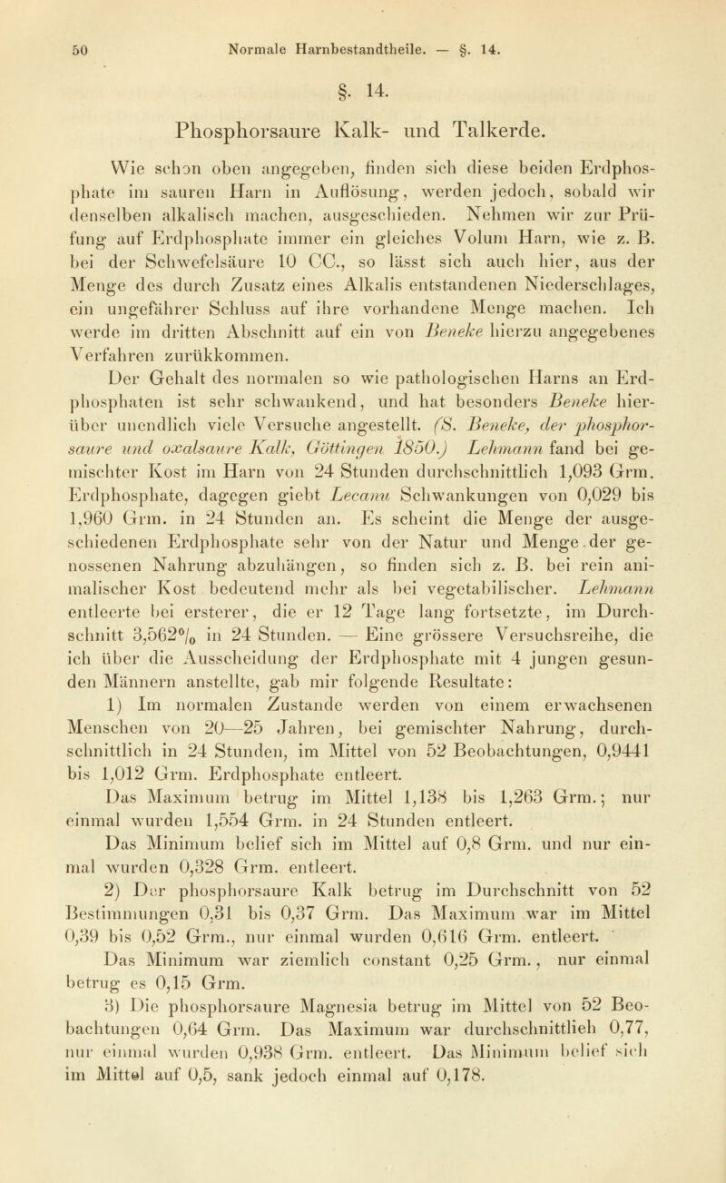 §. 14. Phosphorsaure Kalk- und Talkerde. Wie schon oben angegeben^ finden sich diese beiden Erdphos- phate im sauren Harn in Auflösung, werden jedoch, sobald wir denselben alkalisch machen, ausgeschieden. Nehmen wir zur Prü- fung auf Erdphosphate immer ein gleiches Volum Harn, wie z. B. bei der Schwefelsäure 10 CC, so lässt sich auch hier, aus der Menge des durch Zusatz eines Alkalis entstandenen Niederschlages, ein ungefährer Schluss auf ihre vorhandene Menge machen. Ich werde im dritten Abschnitt auf ein von Benehe hierzu angegebenes Verfahren zurükkommen. Der Gehalt des normalen so wie pathologischen Harns an Erd- phosphaten ist sehr schwankend, und hat besonders Benehe hier- über unendlich viele Versuche angestellt, (ß. Benehe, der jyhosphor- saure und oxalsaure Kalh, Göttingen 1850.) Lehmann fand bei ge- mischter Kost im Harn von 24 Stunden durchschnittlich 1^093 Grm. Erdphosphate, dagegen giebt Lecanu Schwankungen von 0,029 bis 3,960 Grm. in 24 Stunden an. Es scheint die Menge der ausge- schiedenen Erdphosphate sehr von der Natur und Menge.der ge- nossenen Nahrung abzuhängen, so finden sich z. B. bei rein ani- malischer Kost bedeutend mehr als bei vegetabilischer. Lehmann entleerte bei ersterer, die er 12 Tage lang fortsetzte, im Durch- schnitt 3j562^/o in 24 Stunden. — Eine grössere Versuchsreihe, die ich über die Ausscheidung der Erdphosphate mit 4 jungen gesun- den Männern anstellte, gab mir folgende Resultate: 1) Im normalen Zustande werden von einem erwachsenen Menschen von 20—25 Jahren, bei gemischter Nahrung, durch- schnittlich in 24 Stunden, im Mittel von 52 Beobachtungen, 0,9441 bis 1,012 Grm. Erdphosphate entleert. Das Maximum betrug im Mittel 1,138 bis 1,263 Grm.; nur einmal wurden 1,554 Grm. in 24 Stunden entleert. Das Minimum belief sich im Mitte) auf 0,8 Grm. und nur ein- mal wurden 0,328 Grm. entleert. 2) Dvv phosphorsaure Kalk betrug im Durchschnitt von 52 Bestimmungen 0,31 bis 0,37 Grm. Das Maximum war im Mittel 0,39 bis 0,52 Grm., nur einmal wurden 0,616 Grm. entleert. Das Minimum war ziemlich constant 0,25 Grm., nur einmal betrug es 0,15 Grm. 3) Die phosphorsaure Magnesia betrug im Mittel von 52 Beo- bachtungen 0,64 Grm. Das Maximum war durchschnittlieh 0,77, nur einmal wurden 0,938 Grm. entleert. Das Minimum belief sich im Mittel auf 0,5, sank jedoch einmal auf 0,178.