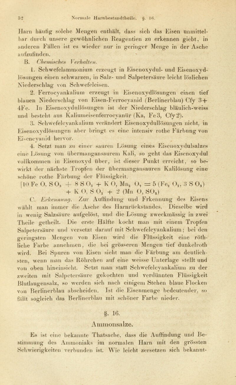 Harn häufig solche Mengen enthält, class sich das Eisen unmittel- ])ar durch unsere gewöhnlichen Reagentien zu erkennen giebt, in anderen Fällen ist es wieder nur in geringer Menge in der Asche aufzufinden. ß. Chemisches Verhcdten. 1. SchwefelammoniuiTi erzeugt in Eisenoxydul- und Eisenoxyd- lösungen einen schwarzen, in Salz- und Salpetersäure leicht löslichen Niederschlag von Schwefeleisen. 2. Ferrocyankalium erzeugt in Eisenoxydlösungen einen tief blauen Niederschlag von Eisen-Ferrocyanid (Berlinerblau) Cfy 3-i- 4Fe. In Eisenoxydullösungen ist der Niederschlag bläulich-weiss und besteht aus Kaliumeisenferrocyanür (Ka, Fe 3, Cfy 2). 3. Schwefelcyankalium verändert Eisenoxydullösungen nicht, in Eisenoxydlösungcn aber bringt es eine intensiv rothe Färbung von Eiscncyauid hervor. 4. Setzt man zu einer sauren Lösung eines Eisenoxydulsalzes eine Lösung von übermangansaurem Kali, so geht das Eisenoxydul vollkommen in Eisenoxyd über, ist dieser Punkt erreicht, so be- wirkt der nächste Tropfen der übermangansauren Kalilösung eine schöne rothe Färbung der Flüssigkeit. [10 Fe 0. S O3 4- 8 S O3 -H K O, Mn, 0, = 5 (Fe, O,, 3 S O3) -h K O, S O3 -h 2 (Mn O, SO3) C. Erkennung, Zur Auffindung und Erkennung des Eisens wählt man immer die Asche des Harnrüokstandes. Dieselbe wird in wenig Salzsäure aufgelöst, und die Lösung zweckmässig in zwei Theile getheilt. Die erste Hälfte kocht man mit einem Tropfen Salpetersäure und versetzt darauf mit Schwefelcyankalium; beiden gei'ingsten Mengen von Eisen wird die Flüssigkeit eine röth- liche Farbe annehmen, die bei grösseren Mengen tief dunkelroth wird. Bei S])uren von Eisen sieht man die Färbung am deutlich- sten, wenn man das Röhrchen auf eine weisse Unterlage stellt und von oben hineinsieht. Setzt man statt Schwefelcyankalium zu der zweiten mit Salpetersäure gekochten und verdünnten Flüssigkeit Blutlaugensalz, so werden sich nach einigem Stehen blaue Flocken von Berlinerblau abscheiden. Ist die Eisenmenge bedeutender, so fällt sogleich das Berlinerblau mit schöner Farbe nieder. §. 16. Ammonsalze. Es ist eine bekaimte Thatsache, dass die Auffindung und Be- stimmung des Ammoniaks im normalen Harn mit den grössten Schwierigkeiten verbunden ist. Wie leicht zersetzen sich bekannt-