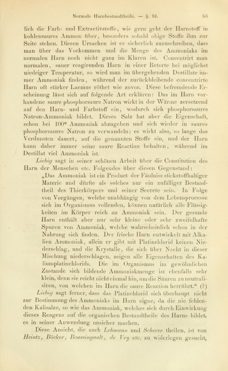 lieh die Färb- nnrl Extractivstoffe, wie gern gelit der Harnstoff in külilensaures Amnion über, besonders sobald obige Stoffe ihm zur Seite stehen. Diesen Ursachen ist es sicherlich zuzuschreiben, dass man über das Vorkommen und die Menge des Ammoniaks im normalen Harn noch nicht ganz im Klaren ist. Concentrirt man normalen, sauer reagirenden Harn in einer Retorte bei möglichst niedriger Temperatur, so wird man im übergehenden Destillate im- mer Ammoniak finden ^ während der zurückbleibende concentrirte Harn oft stärker Lacnius röthet wie zuvor. Diese befremdende Er- scheinung lässt sich auf folgende Art erklären: Das im Harn vor- handene saure phosphorsaure Natron wirkt in der Wärme zersetzend auf den Harn- und Farbstoff ein, wodurch sich phosphorsaures Natron-Ammoniak bildet. Dieses Salz hat aber die Eigenschaft, schon bei 100^ Ammoniak abzugeben und sich wieder in saures phosphorsaures Natron zu verwandeln; es w^irkt also, so lange das Verdunsten dauert, auf die genannten Stoffe ein, und der Harn kann daher immer seine saure Reaction behalten, während im Destillat viel Ammoniak ist. Liehig sagt in seiner schönen Arbeit über die Constitution des Harn der Menschen etc. Folgendes über diesen Gegenstand: „Das Ammoniak ist ein Product der Fäulniss stickstoffhaltiger Materie und dürfte als solches nur ein zufälliger ßestand- theil des Thierkörpers und seiner Secrete sein. In Folge von Vorgängen, welche unabhängig von dem Lebensprocessc sich im Organismus vollenden, können natürlich alle Flüssig- keiten im Körper reich an Ammoniak sein. Der gesunde Harn enthält aber nur sehr kleine oder sehr zweifelhafte Spuren von Ammoniak, welche wahrscheinlich schon in der Nahrung sich finden. Der frische Harn entwickelt mit Alka- lien Ammoniak, allein er gibt mit Platinchlorid keinen Nie- derschlag, und die Krystalle, die sich über Nacht in dieser Mischung niederschlagen, zeigen alle Eigenschaften des Ka- liumplatinchlorids. Die im Organismus im gewöhnlichen Zustande sich bildende Ammoniakmenge ist ebenfalls sehr klein, denn sie reicht nichteinmal hin, um die Säuren zuneutrali- siren, von welchen im Harn die saure Reaction herrührt. (?) Liehig sagt ferner, dass das Platinchlorid sich überhaupt nicht zur Bestimmung des Ammoniaks im Harn eigne, da die nie fehlen- den Kalisalze, so wie das Ammoniak, welches sich durch P]inwirkung dieses Reagens auf die organischen Bestandtheile des Harns bildet, es in seiner Anwendung unsicher machen. Diese Ansicht, die auch Lehmann und Scheiter theilen, ist von HeintZj Bäcker^ Boussingaidt, de Vrij etc. zu widerlegen gesucht,