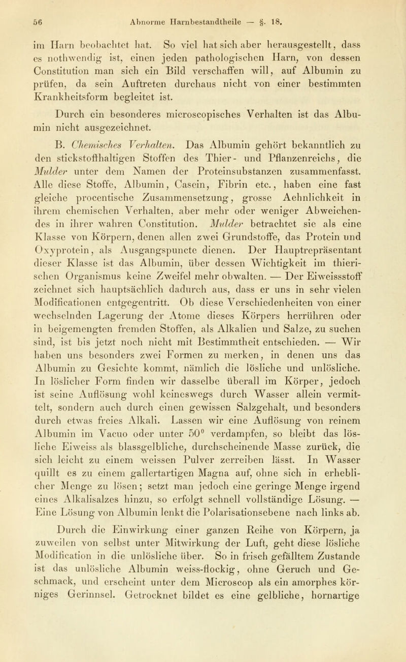 im Harn bcobaclitct bat. So viel bat sieb aber berausgestellt, dass es notbwendig ist, einen jeden patbologiscben Harn, von dessen Constitution man sieb ein Bild verscbafFen will, auf Albumin zu prüfen, da sein Auftreten durcbaus nicbt von einer bestimmten Krankbeitsform begleitet ist. Durcb ein besonderes microscopisches Verhalten ist das Albu- min nicbt ausgezeicbnet. B. Chemisches Verhalten. Das Albumin gebort bekanntlich zu den stickstofthaltigen Stoffen des Thier- und Pflanzenreichs, die Mulder unter dem Namen der Proteinsubstanzen zusammenfasst. Alle diese Stoffe, Albumin, Cascin, Fibrin etc., haben eine fast gleiche procentische Zusammensetzung, grosse Aehnlichkeit in ihrem chemischen Verhalten, aber mehr oder weniger Abweichen- des in ihrer wahren Constitution. Mulder betrachtet sie als eine Klasse von Körpern, denen allen zwei Grundstoffe, das Protein und Oxyprotein, als Ausgangspuncte dienen. Der Hauptrepräsentant dieser Klasse ist das Albumin, über dessen W^ichtigkeit im thieri- schen Organismus keine Zweifel mehr obwalten. — Der Eiweissstoff zeichnet sich hauptsächlich dadurch aus, dass er uns in sehr vielen Modificationen entgegentritt. Ob diese Verschiedenheiten von einer wechselnden Lagerung der Atome dieses Körpers herrühren oder in beigemengten fremden Stoffen, als Alkalien und Salze, zu suchen sind, ist bis jetzt noch nicht mit Bestimmtheit entschieden. — Wir haben uns besonders zwei Formen zu merken, in denen uns das Albumin zu Gesichte kommt, nämlich die lösliche und unlösliche. In löslicher Form finden wir dasselbe überall im Körper, jedoch ist seine Auflösung wohl keineswegs durch Wasser allein vermit- telt, sondern auch durch einen gewissen Salzgehalt, und besonders durch etwas freies Alkali. Lassen wir eine Auflösung von reinem Albumin im Vacuo oder unter 50^ verdampfen, so bleibt das lös- liche Ei weiss als blassgelbliche, durchscheinende Masse zurück, die sich leicht zu einem weissen Pulver zerreiben lässt. In Wasser quillt es zu einem gallertartigen Magna auf, ohne sich in erhebli- cher Menge zu lösen; setzt man jedoch eine geringe Menge irgend eines Alkalisalzes hinzu, so erfolgt schnell vollständige Lösung. — Eine Lösung von Albumin lenkt die Polarisationsebene nach links ab. Durch die Einwirkung einer ganzen Reihe von Körpern, ja zuweilen von selbst unter Mitwirkung der Luft, geht diese lösliche Modification in die unlösliche über. So in frisch gefälltem Zustande ist das unlöshche Albumin weiss-flockig, ohne Geruch und Ge- schmack, und erscheint unter dem Microscop als ein amorphes kör- niges Gerinnsel. Getrocknet bildet es eine gelbliche, hornartige