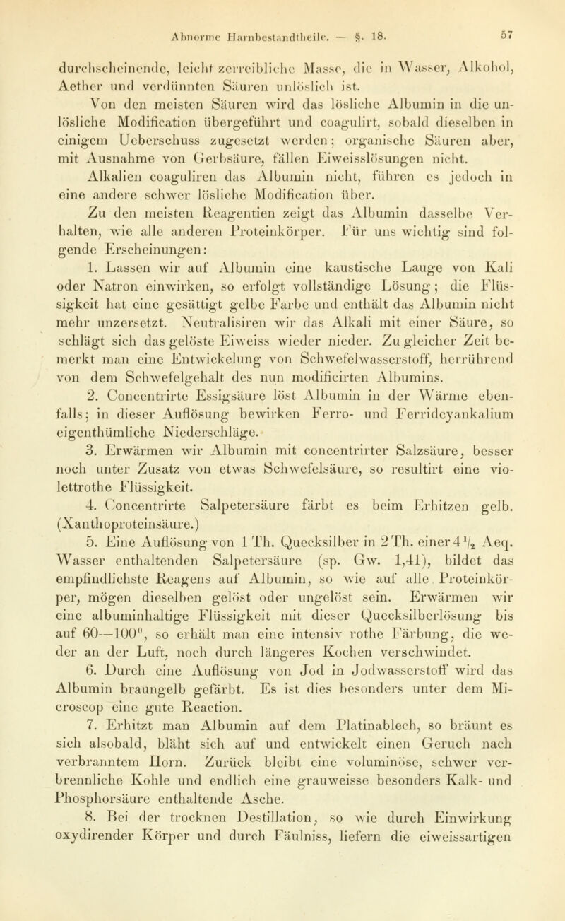 durcliscliolncnclc, Iciclit zcrreiblichc Masso^ dlo in Wasser^ Alkohol; Aetlicr und verdünnten Säuren unlöslich ist. Von den meisten Säuren wird das lösliche Albumin in die un- lösliche Modification übergeführt und coagulirtj sobald dieselben in einigem Ueberschuss zugesetzt werden; organische Säuren aber, mit Ausnahme von Gerbsäure, fällen Eiweisslösungen nicht. Alkalien coaguliren das Albumin nicht, führen es jedoch in eine andere schwer lösliche Modification über. Zu den meisten lieagentien zeigt das Albumin dasselbe Ver- halten, wie alle anderen Proteinkörper. Für uns wichtig sind fol- gende Erscheinungen: 1. Lassen wir auf Albumin eine kaustische Lauge von Kali oder Natron einwirken, so erfolgt vollständige Lösung ; die Flüs- sigkeit hat eine gesättigt gelbe Farbe und enthält das Albumin nicht mehr unzersetzt. Neutralisiren wir das Alkali mit einer Säure, so schlägt sich das gelöste Eiweiss wieder nieder. Zu gleicher Zeit be- merkt man eine Entwickelung von Schwefelwasserstoff, herrührend von dem Schwefelgehalt des nun modificirten Albumins. 2. Concentrirte Essigsäure löst Albumin in der Wärme eben- falls; in dieser Auflösung bewirken Ferro- und Ferridcyankalium eigenthümliche Niederschläge. 3. Erwärmen wir Albumin mit concentrirter Salzsäure, besser noch unter Zusatz von etwas Schwefelsäure, so resultirt eine vio- lettrothe Flüssigkeit. 4. Concentrirte Salpetersäure färbt es beim Erhitzen gelb. (Xanthoproteinsäure.) 5. Eine Auflösung von 1 Th. Quecksilber in 2Th. einer 4^2 Aeq. Wasser enthaltenden Salpetersäure (sp. Gw. 1,41), bildet das empfindlichste Reagens auf Albumin, so wie auf alle Proteinkör- per, mögen dieselben gelöst oder ungelöst sein. Erwärmen wir eine albuminhaltige Flüssigkeit mit dieser Quecksilberlösung bis auf 60—100^, so erhält man eine intensiv rothe Färbung, die we- der an der Luft, noch durch längeres Kochen verschwindet. 6. Durch eine Auflösung von Jod in Jodwasserstoff wird das Albumin braangelb gefärbt. Es ist dies besonders unter dem Mi- croscop eine gute Reaction. 7. Erhitzt man Albumin auf dem Piatinablech, so bräunt es sich alsobald, bläht sich auf und entwickelt einen Geruch nach verbranntem Hörn. Zurück bleibt eine voluminöse, schwer ver- brennliche Kohle und endlich eine grauweisse besonders Kalk- und Phosphorsäure enthaltende Asche. 8. Bei der trocknen Destillation, so wie durch Einwirkung oxydirender Körper und durch Fäulniss, liefern die eiweissartigen