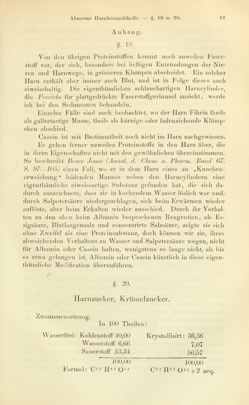 A n h a ii g. Von den übrifrcn J^'oteinstofFcn kommt noch zmveilcn Fasor- 'fc>' stoft' vor, der sich, besonders bei heftigen Entzündungen der Nie- ren und Harnwege, in grösseren Klumpen abscheidet. Ein solcher Harn enthält aber immer auch Blut, und ist in Folge dieses auch eiweisshaltig. Die eigenthümlichcn schlauchartigen Harncylinder, die Frerichs für plattgedrückte Faserstoffgerinnsel ansieht, werde ich bei den Sedimenten behandeln. Einzelne Fälle sind auch beobachtet, wo der Harn Fibrin tlieils als gallertartige MassC; theils als körnige oder fadenziehende Klümp- chen abschied. Casein ist mit Bestimmtheit noch nicht im Harn nachgewiesen. Es gehen ferner zuweilen Proteinstoffe in den Harn über, die In Ihren Eigenschaften nicht mit den gew^öhnlichen übereinstimmen. So beschreibt Bence Jones (Annal. d. Cliem. u. Pharm. Band 67. S. 97—lüü) einen Fall, wo er in dem Flarn eines an „Knochen- erweichung  leidenden Mannes neben den Harncylindern eine eigenthümliche eiweissartlge Substanz gefunden hat, die sich da- durch auszeichnete, dass sie in kochendem Wasser löslich war und; durch Salpetersäure niedergeschlagen^ sich beim ErAvärmen wieder auflöste, aber beim Erkalten wieder ausschied. Durch ihr Verhal- ten zu den oben beim Albumin besprochenen Reagentien, als Es- sigsäure, Blutlaugensalz und concentrirte Salzsäure, zeigte sie sich ohne Zweifel als eine Protelnsubstanz^ doch können wir sie, ihres abweichenden Verhaltens zu Wasser und Salpetersäure wegen^ nicht für Albumin oder Casein halten, wenigstens so lange nicht, als bis es etwa gelungen ist, Albumin oder Casein künstlich In diese eigen- thümliche Modification überzuführen. I»' §. 20. Harnzucker, Krümelzucker. Zusammensetzung. ^ In 100 Theilen: Wasserfrei: Kohlenstoff40,00 Krystallisirt: 36,36 Wasserstoff 6,66 7 07 Sauerstoff 53,34 56 57 iOO,(J() 100,00 Formel: C'^ FI12 Q12 C'^ H^^ O'^-j-2 aeq.