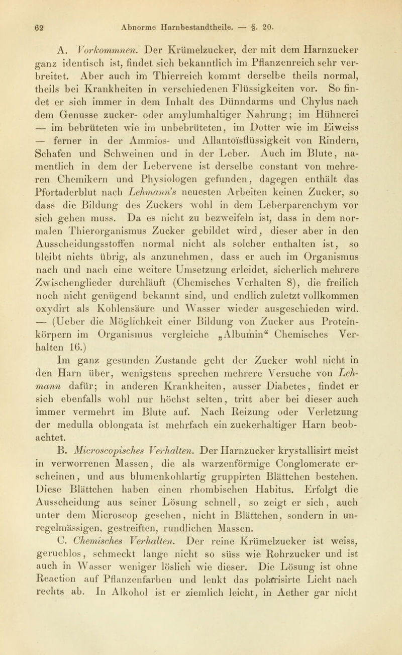 A. Vorhommnen. Der Krümelzucker, der mit dem Harnzucker ganz identisch ist, findet sich bekanntlich im Pflanzenreich sehr ver- breitet. Aber auch im Thierreich kommt derselbe theils normal, theils bei Krankheiten in verschiedenen Flüssigkeiten vor. So fin- det er sich immer in dem Inhalt des Dünndarms und Chylus nach dem Genüsse zucker- oder amylumhaltiger Nahrung; im Hühnerei — im bebrüteten wie im unbebrüteten, im Dotter w^ie im Eiweiss — ferner in der Ammios- und Allanto'isflüssigkeit von Rindern, Schafen und Schw^einen und in der Leber. Auch im Blute, na- mentlich in dem der Lebervene ist derselbe constant von mehre- ren Chemikern und Physiologen gefunden, dagegen enthält das Pfortaderblut nach Lehmmms neuesten Arbeiten keinen Zucker, so dass die Bildung des Zuckers wohl in dem Leberparenchym vor sich gehen muss. Da es nicht zu bezweifeln ist, dass in dem nor- malen Thierorganismus Zucker gebildet wird, dieser aber in den Ausscheidungsstoifen normal nicht als solcher enthalten ist, so bleibt nichts übrig, als anzunehmen, dass er auch im Organismus nach und nach eine weitere Umsetzung erleidet, sicherlich mehrere Zwischenglieder durchläuft (Chemisches Verhalten 8), die freilich noch nicht genügend bekannt sind, und endlich zuletzt vollkommen oxydirt als Kohlensäure und Wasser wieder ausgeschieden wird. — (Ueber die Möglichkeit einer Bildung von Zucker aus Protein- körpern im Organismus vergleiche „Albumin Chemisches Ver- halten 16.) Ln ganz gesunden Zustande geht der Zucker wohl nicht in den Harn über, wenigstens sprechen mehrere Versuche von Leh- mann dafür; in anderen Krankheiten, ausser Diabetes, findet er sich ebenfalls wohl nur höchst selten, tritt aber bei dieser auch immer vermehrt im Blute auf. Nach Beizung oder Verletzung der medulla oblongata ist mehrfach ein zuckerhaltiger Harn beob- achtet. B. Microscopisches Verhalten. Der Harnzucker krystallisirt meist in verworrenen Massen, die als warzenförmige Conglomerate er- scheinen, und aus blumenkohlartig gruppirten Blättchen bestehen. Diese Blättchen haben einen rhombischen Habitus. Erfolgt die Ausscheidung aus seiner Lösung schnell, so zeigt er sich, auch unter dem Microscop gesehen, nicht in Blättchen, sondern in un- regelmässigen, gestreiften, rundlichen Massen. C. Chemisches Verhalten. Der reine Krümelzucker ist weiss, geruchlos, schmeckt lange nicht so süss wie Rohrzucker und ist auch in Wasser w^eniger löslich w^ie dieser. Die Lösung ist ohne Reaction auf Pflanzenfarben und lenkt das polaTi'isirte Licht nach rechts ab. Li Alkohol ist er ziemlich leicht, in Aether gar nicht
