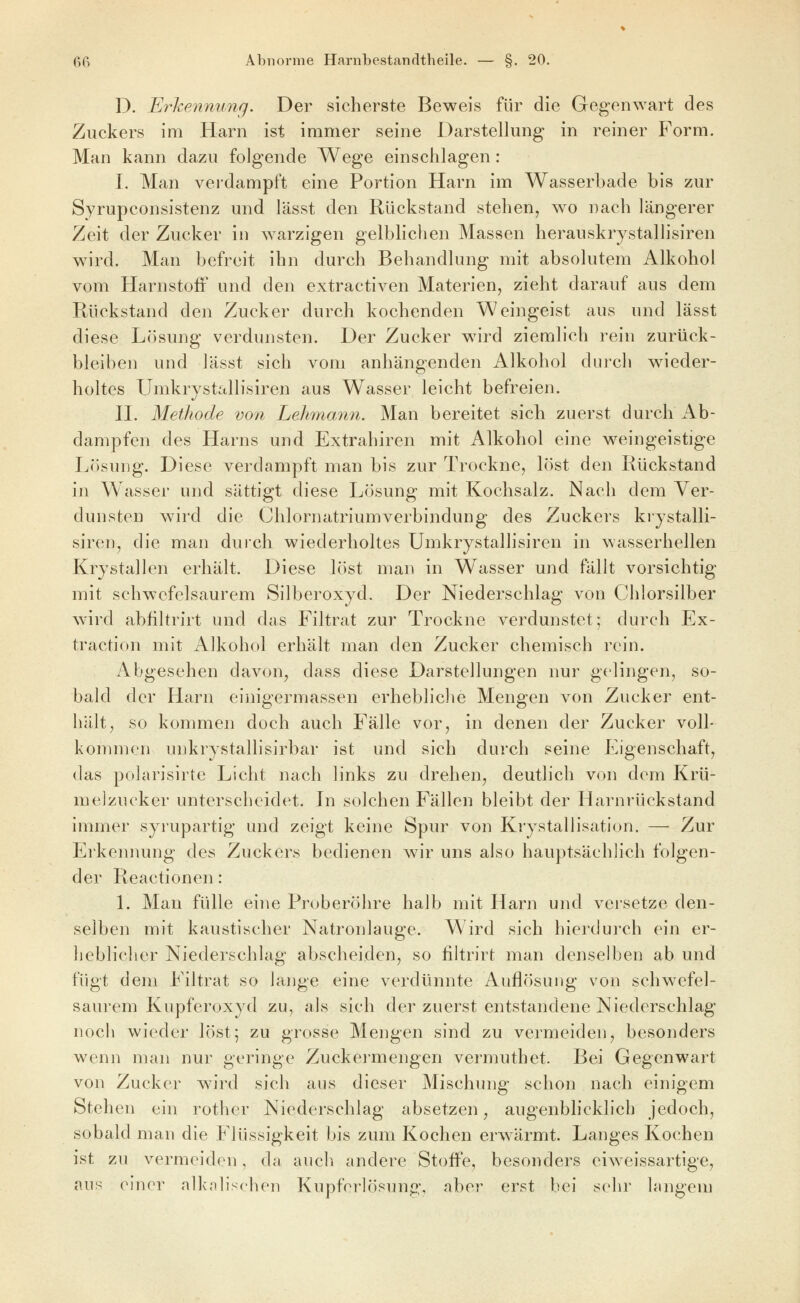 D. Erkennung. Der sicherste Beweis für die Gegenwart des Zuckers im Harn ist immer seine Darstellung in reiner Form. Man kann dazu folgende Wege einschlagen: I. Man verdampft eine Portion Harn im Wasserbade bis zur Syrupconsistenz und lässt den Rückstand stehen, wo nach längerer Zeit der Zucker in warzigen gelblichen Massen herauskrystallisiren wird. Man befreit ihn durch Behandlung mit absolutem Alkohol vom HarnstoiF und den extractiven Materien, zieht darauf aus dem Rückstand den Zucker durch kochenden Weingeist aus und lässt diese Lösung verdunsten. Der Zucker wird ziemlich rein zurück- bleiben und lässt sich vom anhängenden Alkohol durch wieder- holtes Umkrystallisiren aus Wasser leicht befreien. IL Methode von Lehmann. Man bereitet sich zuerst durch Ab- dampfen des Harns und Extrahiren mit Alkohol eine weingeistige Lösung. Diese verdampft man bis zur Trockne, löst den Rückstand in Wasser und sättigt diese Lösung mit Kochsalz. Nach dem Ver- dunsten wird die Chlornatrium Verbindung des Zuckers krystalli- siren, die man durch wiederholtes Umkrystallisircn in wasserhellen Krystallen erhält. Diese löst man in Wasser und fällt vorsichtig mit schwefelsaurem Silberoxyd. Der Niederschlag von Chlorsilber wird abfiltrirt und das Filtrat zur Trockne verdunstet; durch Ex- traction mit Alkohol erhält man den Zucker chemisch rein. Abgesehen davon, dass diese Darstellungen nur gelingen, so- bald der Harn einigermassen erhebliche Mengen von Zucker ent- hält, so kommen doch auch Fälle vor, in denen der Zucker voll- kommen unkrystallisirbar ist und sich durch seine Eigenschaft, das polarisirte Licht nach links zu drehen, deutlich von dem Krü- melzucker unterscheidet. Li solchen Fällen bleibt der Harnrückstand immer syrupartig und zeigt keine Spur von Krystallisation. — Zur Erkennung des Zuckers bedienen wir uns also hauptsächlich folgen- der Reactionen: L Man fülle eine Pruberöhre halb mit Harn und versetze den- selben mit kaustischer Natronlauge. Wird sich hierdurch ein er- heblicher Niederschlag abscheiden, so hltrirt man denselben ab und fügt dem Filtrat so lange eine verdünnte Auflösung von schwefel- saurem Kupferoxyd zu, als sich der zuerst entstandene Niederschlag noch wieder löst; zu grosse Mengen sind zu vermeiden, besonders wenn man nur geringe Zuckei-mengen vermuthet. Bei Gegenwart von Zucker wird sich aus dieser Mischung schon nach einigem Stehen ein rother Niederschlag absetzen, augenblicklich jedoch, sobald man die Flüssigkeit bis zum Kochen erwärmt. Langes Kochen ist zu vermeiden, da auch andere Stoffe, besonders eiweissartige, aus einer alkalischen Kupferlösung, aber erst bei sehr langem