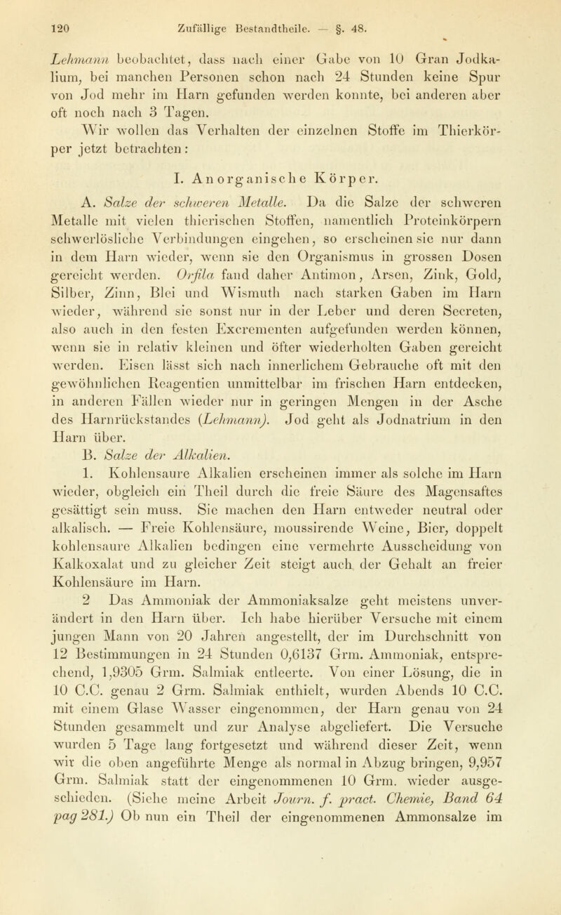 Lehmann beobachtet, dass iiacli einer Gabe von 10 Gran Jodka- lium, bei manchen Personen schon nach 24 Stunden keine Spur von Jod mehr im Harn gefunden werden konnte, bei anderen aber oft noch nach 3 Tagen. Wir wollen das Verhalten der einzelnen Stoffe im Thierkör- per jetzt betrachten: I. Anorganische Körper. A. Salze der schweren Metalle. Da die Salze der schweren Metalle mit vielen thierischen Stoffen, namentlich Proteinkörpern schwerlösliche Verbindungen eingehen, so erscheinen sie nur dann in dem Harn wieder, wenn sie den Organismus in grossen Dosen gereicht werden. Orfila fand daher Antimon, Arsen, Zink, Gold, Silber, Zinn, Blei und Wismuth nach starken Gaben im Harn wieder, während sie sonst nur in der Leber und deren Secreten, also auch in den festen Excrementen aufgefunden werden können, wenn sie in relativ kleinen und öfter wiederholten Gaben gereicht werden. Eisen lässt sich nach innerlichem Gebrauche oft mit den gewöhnlichen Reagentlen unmittelbar im frischen Harn entdecken, in anderen Fällen wieder nur in geringen Mengen in der Asche des Harnrückstandes {Lehmann). Jod geht als Jodnatrium in den Harn über. B. Salze der Alkalien. 1. Kohlensaure Alkalien erscheinen immer als solche im Harn wieder, obgleich ein Theil durch die freie Säure des Magensaftes gesättigt sein muss. Sie machen den Harn entweder neutral oder alkalisch. — Freie Kohlensäure, moussirende Weine, Bier, doppelt kohlensaure Alkalien bedingen eine vermehrte Ausscheidung von Kalkoxalat und zu gleicher Zeit steigt auch der Gehalt an freier Kohlensäure im Harn. 2 Das Ammoniak der Ammoniaksalze geht meistens unver- ändert in den Harn über. Ich habe hierüber Versuche mit einem jungen Mann von 20 Jahren angestellt, der im Durchschnitt von 12 Bestimmungen in 24 Stunden 0,6137 Grm. Ammoniak, entspre- chend, 1,9305 Grm. Salmiak entleerte. Von einer Lösung, die in 10 e.G. genau 2 Grm. Salmiak enthielt, wurden Abends 10 C.C. mit einem Glase Wasser eingenommen, der Harn genau von 24 Stunden gesammelt und zur Analyse abgeliefert. Die Versuche wurden 5 Tage lang fortgesetzt und während dieser Zeit, wenn wir die oben angeführte Menge als normal in Abzug bringen, 9,957 Grm. Salmiak statt der eingenommenen 10 Grm. wieder ausge- schieden. (Siehe meine iirbeit Journ. f. pract. Chemie, Band 64 pag 28L) Ob nun ein Theil der eingenommenen Ammonsalze im