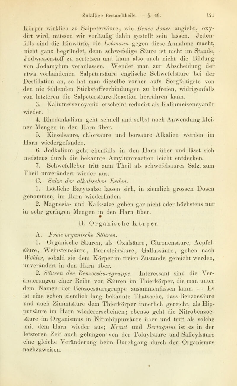 Körper wirklich zu Salpetersäure, wie Bence Jo7ies auglebt, oxy- dirt wird; müssen wir vorläufig dahin gestellt sein lassen. Jeden- falls sind die Einwürfe; die Lehmann gegen diese Annahme macht, nicht ganz begründet, denn schwefelige Säure ist nicht im Stande, Jodwasserstoff zu zertetzen und kann also auch nicht die Bildung von Jodamylum veranlassen. Wendet man zur Abscheidung der etwa vorhandenen Salpetersäure englische Schwefelsäure bei der Destillation an, so hat man dieselbe vorher aufs Sorgfältigste von den nie fehlenden Stickstoffverbindungen zu befreien, widrigenfalls von letzteren die Salpetersäure-Keaction herrühren kann. 3. Kaliumeisencjanid erscheint reducirt als Kaliumeisencyanür wieder. 4. Rhodankalium geht schnell und selbst nach Anwendung klei- ner Mengen in den Harn über. 5. Kieselsaure, chlorsaure und borsaurc Alkalien werden im Harn wiedergefunden. 6. Jodkalium geht ebenfalls in den Harn über und lässt sich meistens durch die bekannte Amylumreaction leicht entdecken. 7. Schwefelleber tritt zum Thell als schwefelsaures Salz, zum Theil unverändert wieder aus. C. Salze det^ alkalischen Erden. 1. Lösliche Barytsalze lassen sich, in ziemHch grossen Dosen genommen, im Ihirn wiederfinden. 2. Magnesia- und Kalksalze gehen gar nicht oder höchstens nur in sehr geringen Mengen in den Harn über. n. Organische Körper. A. Freie organische Säuren. 1. Organische Säuren, als Oxalsäure, Citronensäure, Aepfel- säure. Weinsteinsäure, Bernsteinsäure, Gallussäure, gehen nach Wähler, sobald sie dem Körper im freien Zustande gereicht werden, unverändert in den Harn über. 2. Säuren der Benzoesäuregrupjpe. Interessant sind die Ver- änderungen einer Reihe von Säuren im Thierkörper, die man unter dem Namen der Benzoesäuregruppe zusammenfassen kann. — Es ist eine sclion ziemlich lang bekannte Thatsache, dass Benzoesäure und auch Zimmtsäure dem Thierkörper innerlich gereicht, als Hip- pursäure im Harn wiedererscheinen; ebenso geht die Nitrobenzoe- säure im Organismus in Nitrohippursaure über und tritt als solche mit dem Harn wieder aus; Kraut und Bertagnini ist es in der letzteren Zeit auch gelungen von der Toluylsäure und Salicylsäure eine gleiche Veränderung beim Durchgang durch den Organismus nachzuweisen.