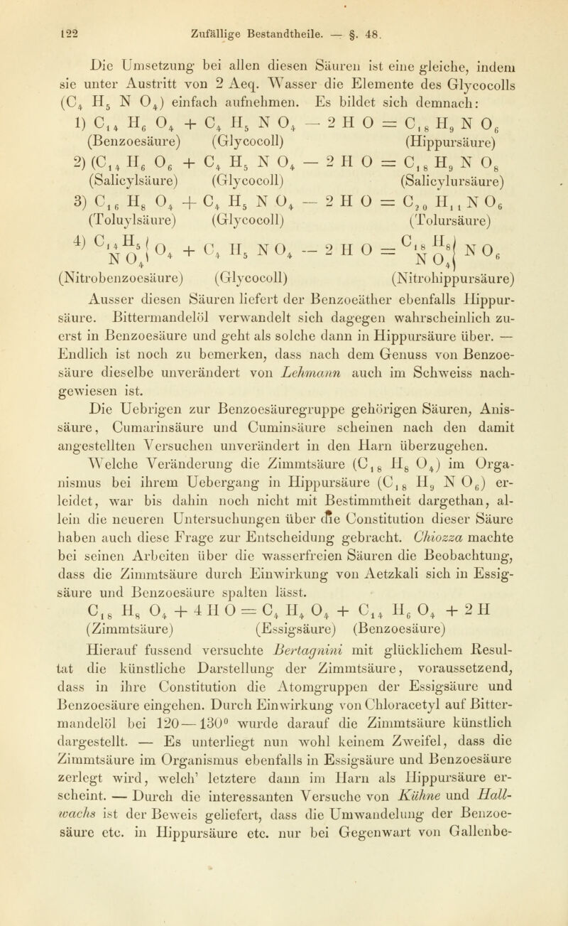 Die Umsetzimg bei allen diesen Säuren ist eine gleiche, indem sie unter Austritt von 2 Aeq. Wasser die Elemente des Glycocolls (C^ Hj N 0^) einfach aufnehmen. Es bildet sich demnach: 1) C, H, O, + C, H, N O, - 2 H 0 = 0,^ H, N O, (Benzoesäure) (Glycocoll) (Hippursäure) 2) (0,, He 0, + C, H, N O» - 2 H O = 0,8 H, N O, (Salicylsäure) (Glycocoll) (Salicylursäure) 3) C,, H, 0,, 4-C, H, N Ü, - 2H 0 = C,„ H..NOs (Tolujlsäure) (Glycocoll) (Tolursäure) *^ ^ N o'J ^* + C, H, N O, - 2 H O = ^'^ JJ«! N O, (Nitrobenzoesäure) (Glycocoll) (Nitrohippursäure) Ausser diesen Säuren liefert der Benzoeäther ebenfalls Hippur- säure. Bittermandelöl verwandelt sich dagegen wahrscheinlich zu- erst in Benzoesäure und geht als solche dann in Hippursäure über. — Endlich ist noch zu bemerken, dass nach dem Genuss von Benzoe- säure dieselbe unverändert von Lehmann auch im Schweiss nach- gewiesen ist. Die Uebrigen zur Benzoesäuregruppe gehörigen Säuren, Anis- säure, Cumarinsäure und Cuminsäure scheinen nach den damit angestellten Versuchen unverändert in den Harn überzugehen. Welche Veränderung die Zimmtsäure (C^g Hg O^) im Orga- nismus bei ihrem Uebergang in Hippursäure (Cjg Hg N O^) er- leidet, war bis dahin noch nicht mit Bestimmtheit dargethan, al- lein die neueren Untersuchungen über cae Constitution dieser Säure haben auch diese Frage zur Entscheidung gebracht. Chiozza machte bei seinen Arbeiten über die wasserfreien Säuren die Beobachtung, dass die Zimmtsäure durch Einwirkung von Aetzkali sich in Essig- säure und Benzoesäure spalten lässt. C,8 H, O, +4H0=:C, H, O, + C,, H^ O, +2H (Zimmtsäure) (Essigsäure) (Benzoesäure) Hierauf fussend versuchte Bertagnmi mit glücklichem Resul- tat die künstliche Darstellung der Zimmtsäure, voraussetzend, dass in ihre Constitution die Atomgruppen der Essigsäure und Benzoesäure eingehen. Durch Einwirkung von Chloracetyl auf Bitter- mandelöl bei 120—130^ wurde darauf die Zimmtsäure künstlich dargestellt. — Es unterliegt nun wohl keinem Zweifel, dass die Zimmtsäure im Organismus ebenfalls in Essigsäure und Benzoesäure zerlegt wird, welch' letztere dann im Harn als Hippursäure er- scheint. — Durch die interessanten Versuche von Kühne und Hall- ivachs ist der Beweis gehefert, dass die Umwandelung der Benzoe- säure etc. in Hippursäure etc. nur bei Gegenwart von Gallenbe-