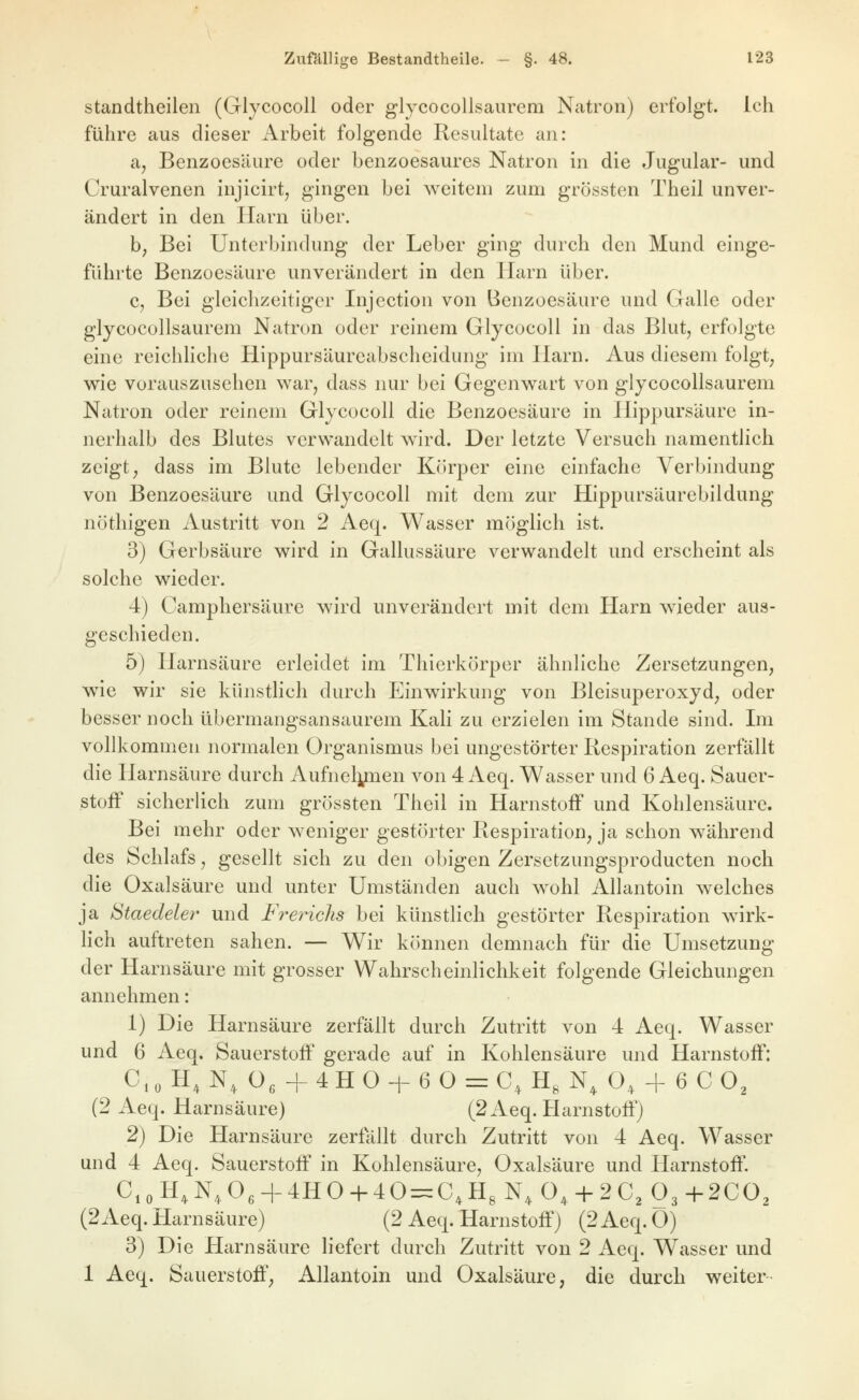 standtheilen (Glycocoll oder glycocollsaurem Natron) erfolgt. Ich führe aus dieser Arbeit folgende Resultate an: a, Benzoesäure oder benzoesaures Natron in die Jugular- und Cruralvenen injicirt, gingen bei weitem zum grössten Theil unver- ändert in den Harn über. b; Bei Unterbindung der Leber ging durch den Mund einge- führte Benzoesäure unverändert in den llarn über. c, Bei gleichzeitiger Injection von Benzoesäure und Galle oder glycocollsaurem Natron oder reinem Glycocoll in das Blut, erfolgte eine rcichhche BLippursäureabscheidung im Harn. Aus diesem folgt; wie vorauszusehen war, dass nur bei Gegenwart von glycocollsaurem Natron oder reinem Glycocoll die Benzoesäure in Hippursäure in- nerhalb des Blutes verwandelt wird. Der letzte Versuch namentlich zeigt, dass im Blute lebender Körper eine einfache Verbindung von Benzoesäure und Glycocoll mit dem zur Hippursäurebildung nöthigen Austritt von 2 Aeq. Wasser möglich ist. 3) Gerbsäure wird in Gallussäure verwandelt und erscheint als solche wieder. 4) Camphersäure wird unverändert mit dem Harn wieder aus- geschieden. 5) Harnsäure erleidet im Thierkörper ähnliche Zersetzungen, w^ie wir sie künstlich durch Einwirkung von Bleisuperoxyd, oder besser noch übermangsansaurem Kali zu erzielen im Stande sind. Im vollkommen normalen Organismus bei ungestörter Respiration zerfällt die Harnsäure durch Aufnelynen von 4 Aeq. Wasser und 6 Aeq. Sauer- stoff sicherlich zum grössten Theil in Harnstoff und Kohlensäure. Bei mehr oder weniger gestörter Respiration, ja schon während des Schlafs, gesellt sich zu den obigen Zersetzungsproducten noch die Oxalsäure und unter Umständen auch w^ohl Allantoin welches ja Staedeler und Frerichs bei künstlich gestörter Respiration wirk- hch auftreten sahen. — Wir können demnach für die Umsetzung der Harnsäure mit grosser Wahrscheinlichkeit folgende Gleichungen annehmen: 1) Die Harnsäure zerfällt durch Zutritt von 4 Aeq. Wasser und 6 Aeq. Sauerstoff gerade auf in Kohlensäure und Harnstoff: C, 0 H, N, O, + 4 H 0 -i- 6 O = C, H, N, O, + 6 C O^ (2 Aeq. Harnsäure) (2 Aeq. Harnstoff) 2) Die Harnsäure zerfallt durch Zutritt von 4 Aeq. Wasser und 4 Aeq. Sauerstoff in Kohlensäure, Oxalsäure und Harnstoff. C,oH,N,0,-f4HOH-40 = C,HgN,0, + 2C3 03+2CO, (2Aeq. Harnsäure) (2 Aeq. Harnstoff) (2 Aeq. O) 3) Die Harnsäure liefert durch Zutritt von 2 Aeq. Wasser und 1 Aeq. Sauerstoff, Allantoin und Oxalsäure, die durch weiter 2