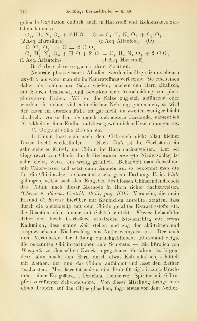 gehende Oxydation endlich auch in Harnstuff' und Kohlensäure zer- fallen können: C, 0 H, N, Oe + 2 H O + 0 = C« H, N, 0, + G, O3 (2 Aeq. Harnsäure) (2 Aeq. Allantoin) (O) Ö {C, O3) + O = 2 C O, C, H3 N^ O3 + H O + 2 O -zz C^ H, N^ O2 + 2 C O, (1 Aeq» Allantoin) (1 Aeq. Harnstoff) B. Salze der organischen Säuren. Neutrale pllanzensaure Alkalien werden im Organismus ebenso oxydirt, als wenn man sie im Sauerstoffgas verbrennt. Sie erscheinen daher als kohlensaure Salze wieder, machen den Harn alkalisch, mit Säuren brausend, und bewirken eine Ausscheidung von phos- phorsauren Erden. Wirken die Salze zugleich abführend oder werden sie neben viel animalischer Nahrung genommen, so wird der Harn im ersteren Falle oft gar nicht, im zweiten weniger leicht alkalisch. Ausserdem üben auch noch andere Umstände, namentlich Krankheiten, einen Einfluss auf diese gewöhnlichen Erscheinungen aus. C. Organische Basen etc. 1. Chinin lässt sich nach dem Gebrauch nicht allzu kleiner Dosen leicht wiederfinden. — Nach Viale ist die Gerbsäure ein sehr sicheres Mittel, um Chinin im Harn nachzuweisen. Der bei Gegenwart von Chinin durch Gerbsäure erzeugte Niederschlag ist sehr leicht, weiss, ein wenig grünlich. Behandelt man denselben mit Chlorwasser und setzt dann Ammon zu, so bekommt man die für die Chininsalze so characteristische grüne Färbung. Es ist Viale gelungen, selbst nach dem Eingeben des blossen Chinarindendecocts das Chinin nach dieser Methode in Harn sicher nachzuweisen. (Chemisch. Pharm. CentM. 1853^ jpag. 160.) Versuche, die mein Freund G. Kerne?^ hierüber mit Kaninchen ansteJlte, zeigten, dass durch die gleichzeitig mit dem Chinin gefällten Extractivstoffc etc. die Reaction nicht immer mit Schärfe eintritt. Ke?mer behandelte daher den durch Gerbsäure erhaltenen Niederschlag mit etwas Kalkmilch, liess einige Zeit stehen und zog den abfiltrirten und ausgewaschenen Niederschlag mit Aetherweingeist aus. Der nach dem Verdunsten der Lösung zurückgebliebene Rückstand zeigte die bekannten Chininreactionen aufs Schönste. — Ein kürzlich von Herapath zu demselben Zweck angegebenes Verfahren ist folgen- des : Man macht den Harn durch etwas Kali alkalisch, schüttelt mit Aether, der nun das Chinin aufnimmt und lässt den Aether verdunsten. Man bereitet sodann eine Probeflüssigkeit aus 3 Drach- men reiner Essigsäure, 1 Drachme rectificirten Spiritus mit 6 Tro- pfen verdünnter Schwefelsäure. Von dieser Mischung bringt man einen Tropfen auf das Objectgläschen, fügt etwas von dem Aether-