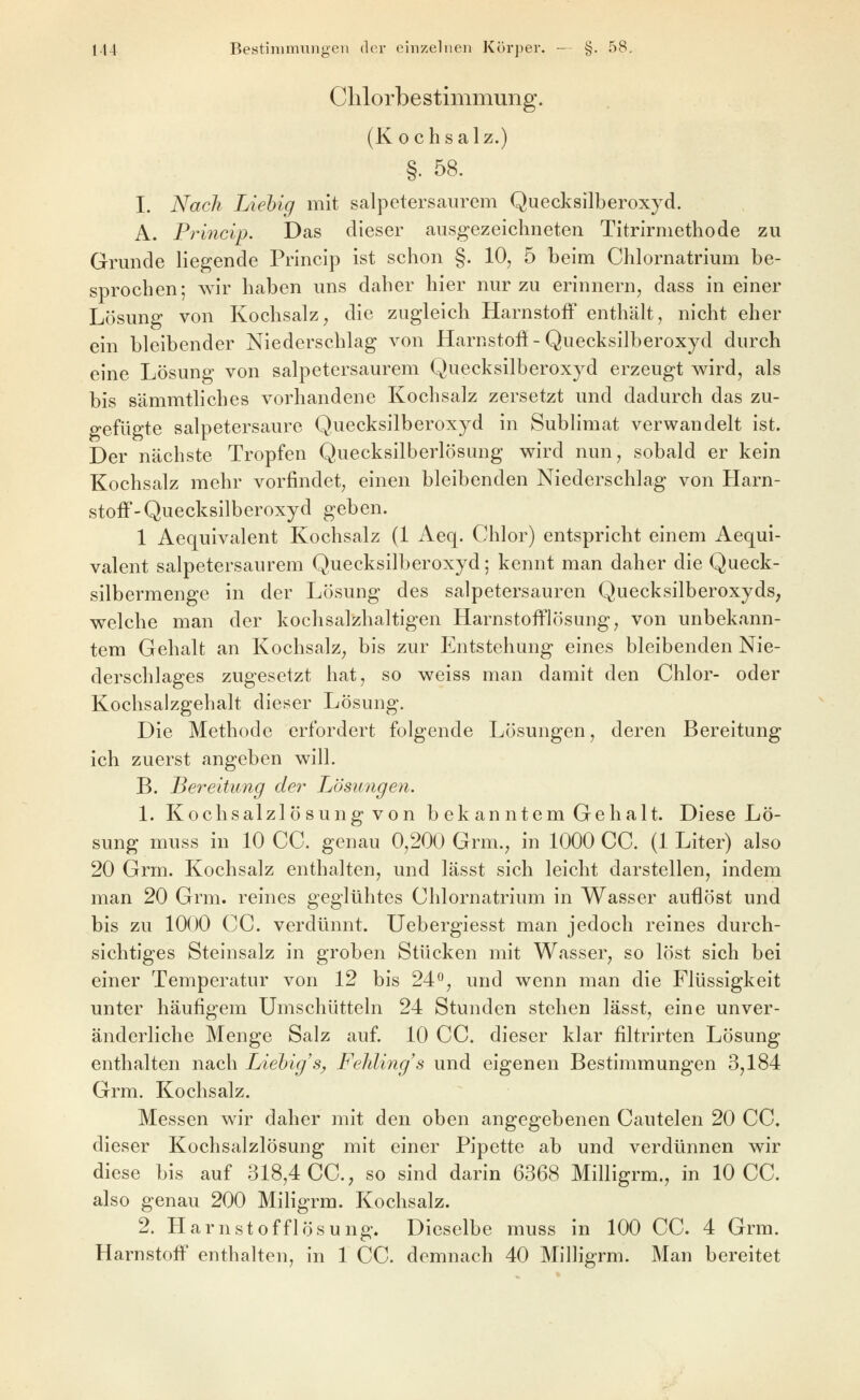 Clilorbestimmung. (K 0 chsalz.) §. 58. I. Nach Liehig mit salpelersaurem Quecksilberoxyd. A. Princip. Das dieser ausgezeichneten Titrirmetliode zu Grunde liegende Princip ist schon §. 10, 5 beim Chlornatrium be- sprochen; wir haben uns daher hier nur zu erinnern, dass in einer Lösung von Kochsalz, die zugleich Harnstoff enthält, nicht eher ein bleibender Niederschlag von Harnstoß-Quecksilberoxyd durch eine Lösung von salpetersaurem Quecksilberoxyd erzeugt v^ird, als bis sämmtliches vorhandene Kochsalz zersetzt und dadurch das zu- gefügte salpetersaure Quecksilberoxyd in Sublimat verwandelt ist. Der nächste Tropfen Quecksilberlösung wird nun, sobald er kein Kochsalz mehr vorfindet, einen bleibenden Niederschlag von Harn- stoff-Quecksilberoxyd geben. 1 Aequivalent Kochsalz (1 Aeq. Chlor) entspricht einem Aequi- valent salpetersaurem Quecksilberoxyd; kennt man daher die Queck- silbermenge in der Lösung des salpetersauren Quecksilberoxyds, welche man der koclisalzhaltigen Harnstofflösung, von unbekann- tem Gehalt an Kochsalz, bis zur Entstehung eines bleibenden Nie- derschlages zugesetzt hat, so weiss man damit den Chlor- oder Kochsalzgehalt dieser Lösung. Die Methode erfordert folgende Lösungen, deren Bereitung ich zuerst angeben will. B. Bereitung der Lösungeyi. 1. Kochsalzlösung von bekanntem Gehalt. Diese Lö- sung muss in 10 CC. genau 0,200 Grm., in 1000 CC. (1 Liter) also 20 Grm. Kochsalz enthalten, und lässt sich leicht darstellen, indem man 20 Grm. reines geglühtes Chlornatrium in Wasser auflöst und bis zu 1000 CC. verdünnt. Uebergiesst man jedoch reines durch- sichtiges Steinsalz in groben Stücken mit Wasser, so löst sich bei einer Temperatur von 12 bis 24<^, und wenn man die Flüssigkeit unter häufigem Umschütteln 24 Stunden stehen lässt, eine unver- änderliche Menge Salz auf 10 CC. dieser klar filtrirten Lösung enthalten nach Liehig's^ Fehlings und eigenen Bestimmungen 3,184 Grm. Kochsalz. Messen wir daher mit den oben angegebenen Cautelen 20 CC. dieser Kochsalzlösung mit einer Pipette ab und verdünnen wir diese bis auf 318,4 CC, so sind darin 6368 Milligrm., in 10 CC. also genau 200 Miligrm. Kochsalz. 2. Harnstofflösung. Dieselbe muss in 100 CC. 4 Grm.