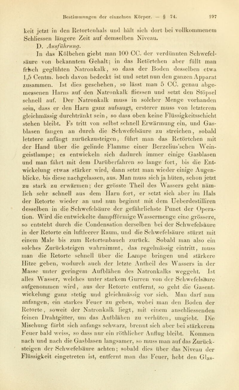 kcit jetzt in den Rctortcnhals und liält sich dort bei voUkommencnfi Schliessen längere Zeit auf demselben Niveau. D. Ausführung. In das Kölbchen giebt man 100 CC. der verdünnten Schwefel- säure von bekanntem Gehalt; in das Retörtchen aber füllt man frisch geglühten Natronkalk, so dass der Boden desselben etwa 1,5 Centm. hoch davon bedeckt ist und setzt nun den ganzen Apparat zusammen. Ist dies geschehen, so lässt man 5 CC. genau abge- messenen Harns auf den Natronkalk fliessen und setzt den Stöpsel schnell auf. Der Natronkalk muss in solcher Menge vorhanden sein, dass er den Harn ganz aufsaugt, ersterer muss von letzterem gleichmässlg durchtränkt sein, so dass oben keine Flüssigkeitsschicht stehen bleibt. Fs tritt von selbst schnell Erwärmung ein, und Gas- blasen fangen an durch die Schwefelsäure zu streichen, sobald letztere anfängt zurückzusteigen, führt man das Retörtchen mit der Hand über die gelinde Flamme einer ßerzelius'schen Wein- geistlampe; es entw^ickeln sich dadurch immer einige Gasblasen und man fährt mit dem Darüberfahren so lange fort, bis die Ent- wickelung etwas stärker wird, dann setzt man wieder einige Augen- blicke, bis diese nachgelassen, aus. Man muss sich ja hüten, schon jetzt zu stark zu erwärmen; der grösste Theil des Wassers geht näm- lich sehr schnell aus dem Harn fort, er setzt sich aber im Hals der Retorte wieder an und nun beginnt mit dem Ueberdestilliren desselben in die Schwefelsäure der gefährlichste Punct der Opera- tion. Wird die entwickelte dampffönnige Wassermenge eine grössere, so entsteht durch die Condensatiun derselben bei der Schwefelsäure in der Retorte ein luftleerer Raum, und die Schwefelsäure stürzt mit einem Male bis zum Retortenbauch zurück. Sobald man also ein solches Zurücksteigen wahrnimmt, das regelmässig eintritt, muss man die Retorte schnell über die Lajnpe bringen und stärkere Hitze geben, wodurch auch der letzte Antheil des Wassers in der Masse unter geringem Aufblähen des Natronkalks weggeht. Ist alles Wasser, welches unter starkem Gurren von der Schwefelsäure aufgenommen wird, aus der Retorte entfernt, so geht die Gasent- wickelung ganz stetig ui)d gleichmässig vor sich. Man darf nun anfangen, ein starkes Feuer zu geben, wobei man den Boden der Retorte, soweit der Natronkalk Hegt, mit einem anschliessenden feinen Drahtgitter, um das Aufblähen zu verhüten, umgiebt. Die Mischung färbt sich anfangs schwarz, brennt sich aber bei stärkerem Feuer bald weiss, so dass nur ein röthlicher Anflug bleibt. Kommen nach und nach die Gasblasen langsamer, so muss man auf das Zurück- ' steigen der Schwefelsäure achten; sobald dies über das Niveau der Flüssigkeit eingetreten ist, entfernt man das Feuer, hebt den Glas-