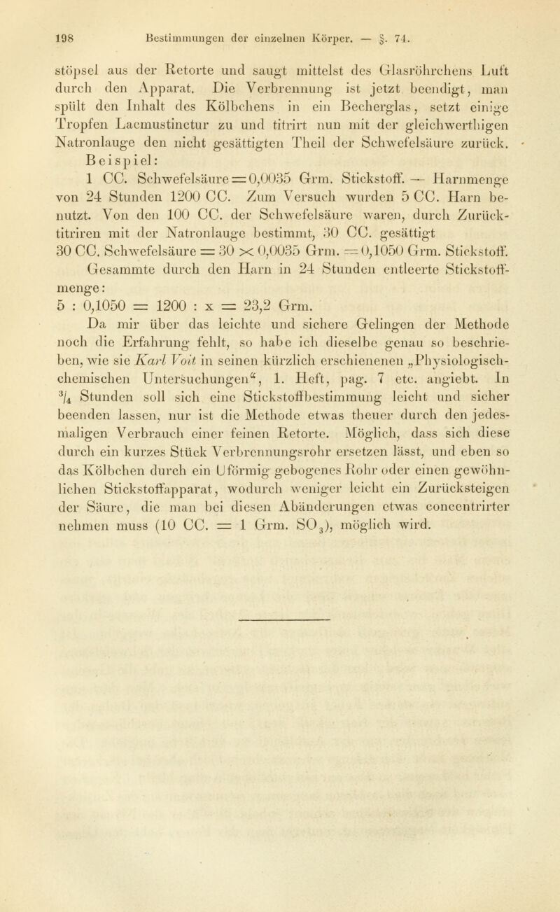 Stöpsel aus der Retorte und saugt mittelst des Glasröhrchens Luft durch den Apparat. Die Verbrennung ist jetzt beendigt, man spült den Inhalt des Kölbchens in ein Becherglas, setzt einige Tropfen Lacmustinctur zu und titrirt nun mit der gleichwerthigen Natronlauge den nicht gesättigten Theil der Schwefelsäure zurück. B e i s p i el: 1 CC. Schwefelsäure =: 0,0035 Grm. Stickstoff. — Harnmenge von 24 Stunden 1200 CC. Zum Versuch wurden 5 CC. Harn be- nutzt. Von den 100 CC. der Schwefelsäure waren, durch Zurück- titriren mit der Natronlauge bestimmt, oO CC. gesättigt 30 CC. Schw^efelsäure = 30 x 0,0035 Grm. rr: 0^1050 Grm. Stickstoff. Gesammte durch den Harn in 24 Stunden entleerte Stickstoff- menge : 5 : 0,1050 =z 1200 : x = 23,2 Grm. Da mir über das leichte und sichere Gelingen der Methode noch die Erfahrung fehlt, so habe ich dieselbe genau so beschrie- ben, wie sie Karl Volt in seinen kürzlich erschienenen „Physiologisch- chemischen Untersuchungen^, 1. Heft, pag. 7 etc. anglebt. In ^/4 Stunden soll sich eine Stickstoffbestimmung leicht und sicher beenden lassen, nur ist die Methode etwas theuer durch den jedes- maligen Verbrauch einer feinen ßetorte. Möglich, dass sich diese durch ein kurzes Stück Verbrennungsrohr ersetzen lässt, und eben so das Kölbchen durch ein Uförmig gebogenes Rohr oder einen gewöhn- lichen Stickstoffapparat, wodurch weniger leicht ein Zurücksteigen der Säure, die man bei diesen Abänderungen etwas concentrirter nehmen muss (10 CC. = 1 Grm. SO3), möglich wird.