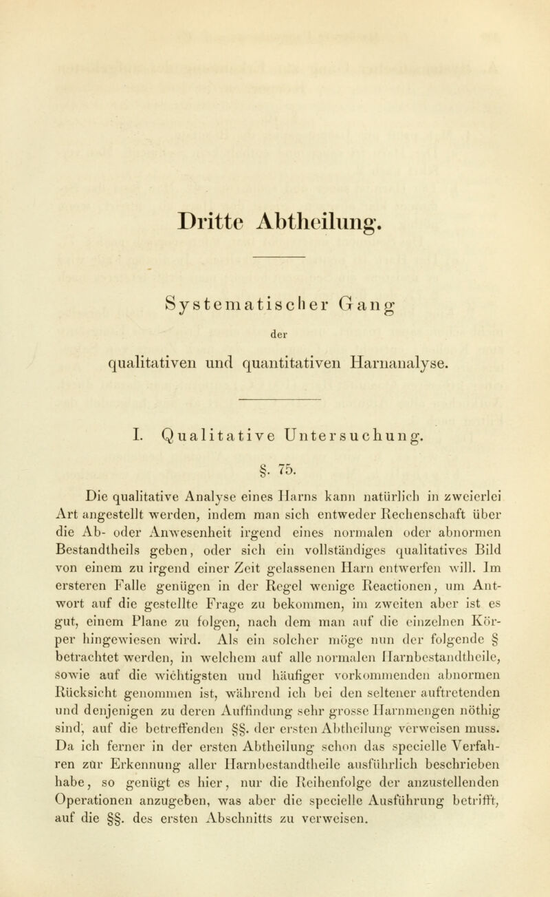 Dritte Abtheilung. Systematischer Gang der qualitativen und quantitativen Harnanalyse. I. Qualitative Untersuchung. §. 75. Die qualitative Analyse eines Harns kann natürlich in zweierlei Art angestellt werden, indem man sich entweder Rechenschaft über die Ab- oder Anwesenheit irgend eines normalen oder abnormen Bestandtheils geben, oder sich ein vollständiges qualitatives Bild von einem zu irgend einer Zeit gelassenen Harn entwerfen will. Im ersteren Falle genügen in der Regel w^enige Reactionen, um Ant- wort auf die gestellte Frage zu bekommen, im zweiten aber ist es gut, einem Plane zu folgen^ nach dem man auf die einzelnen Kör- per hingewiesen wird. Als ein solcher möge nun der folgende § betrachtet werden, in welchem auf alle normalen Harnbestandtheile, sowie auf die wichtigsten und häufiger vorkommenden abnormen Rücksicht genommen ist, während ich bei den seltener auftretenden und denjenigen zu deren Auffindung sehr grosse Ilarnmengen nöthig sind, auf die betreffenden §§. der ersten Abtheilung verweisen muss. Da ich ferner in der ersten Abtheilung schon das specielle Verfah- ren zur Erkennung aller Harnbestandtheile ausführlich beschrieben habe, so genügt es hier, nur die Reihenfolge der anzustellenden Operationen anzugeben, was aber die specielle Ausführung betriff't, auf die §§. des ersten Abschnitts zu verweisen»