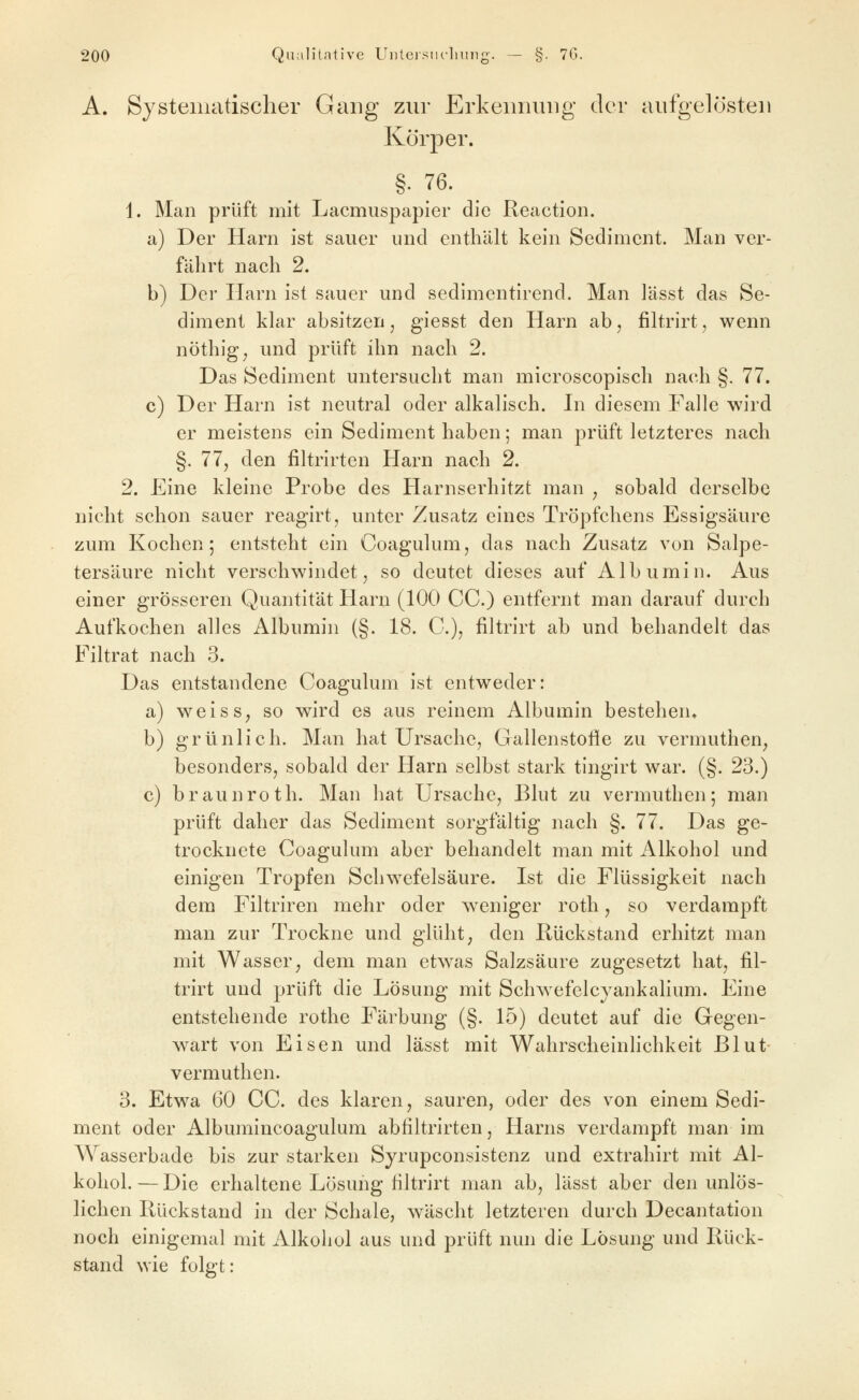 A. Systematischer Gang zur Erkennung der aufgelösten Körper. §. 76. 1. Man prüft mit Lacmuspapier die Reaction. a) Der Harn ist sauer und enthält kein Sediment. Man ver- fährt nach 2. b) Der Ilarn ist sauer und sedimentirend. Man lässt das Se- diment klar absitzen, giesst den Harn ab, filtrirt, wenn nöthig; und prüft ihn nach 2. Das Sediment untersucht man microscopisch nach §. 77. c) Der Harn ist neutral oder alkalisch. In diesem Falle wird er meistens ein Sediment haben; man prüft letzteres nach §. 77, den filtrirten Harn nach 2. 2. Eine kleine Probe des Harnserhitzt man , sobald derselbe nicht schon sauer reagirt, unter Zusatz eines Tröpfchens Essigsäure zum Kochen; entsteht ein Coagulum, das nach Zusatz von Salpe- tersäure nicht verschwindet, so deutet dieses auf Albumin. Aus einer grösseren Quantität Harn (100 CC.) entfernt man darauf durch Aufkochen alles Albumin (§. 18. C), filtrirt ab und behandelt das Filtrat nach 3. Das entstandene Coagulum ist entweder: a) weiss, so wird es aus reinem Albumin bestehen. b) grünlich. Man hat Ursache, Gallenstofie zu vermuthen, besonders, sobald der Harn selbst stark tingirt war. (§. 23.) c) braunroth. Man hat Ursache, Blut zu vermuthen; man prüft daher das Sediment sorgfältig nach §. 77. Das ge- trocknete Coagulum aber behandelt man mit Alkohol und einigen Tropfen Schwefelsäure. Ist die Flüssigkeit nach dem Filtriren mehr oder weniger roth, so verdampft man zur Trockne und glüht, den Rückstand erhitzt man mit Wasser, dem man etwas Salzsäure zugesetzt hat, fil- trirt und prüft die Lösung mit Schwefelcyankalium. Eine entstehende rothe Färbung (§. 15) deutet auf die Gegen- wart von Eisen und lässt mit Wahrscheinlichkeit Blut vermuthen. 3. Etwa 60 CC. des klaren, sauren, oder des von einem Sedi- ment oder Albumincoagulum abfiltrirten, Harns verdampft man im Wasserbade bis zur starken Sjrupconsistenz und extrahirt mit Al- kohol.— Die erhaltene Lösung filtrirt man ab, lässt aber den unlös- lichen Rückstand in der Schale, wäscht letzteren durch Decantation noch einigemal mit Alkohol aus und prüft nun die Lösung und Rück- stand wie folgt: