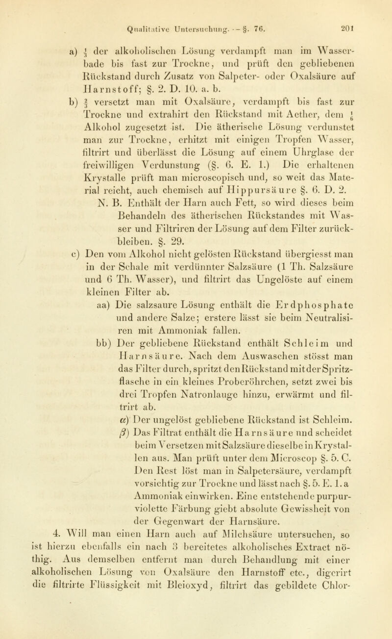 a) l der alkuholisclien Lösung verdampft man im Wasser- bade bis fast zur Trockne, und prüft den gebliebenen Rückstand durch Zusatz von Salpeter- oder Oxalsäure auf Harnstoff; §. 2. D. 10. a.b. b) I versetzt man mit Oxalsäure, verdampft bis fast zur Trockne und extrahirt den Rückstand mit Aetlier, dem J Alkohol zugesetzt ist. Die ätherische Lösung verdunstet man zur Trockne, erhitzt mit einigen Tropfen Wasser, filtrirt und überlässt die Lösung auf einem Uhrglase der freiwilligen Verdunstung (§. (3. E. L) Die erhaltenen Krystalle prüft man microscopisch und^ so weit das Mate- rial reicht, auch chemisch auf Hippursäure §. 6. D. 2. N. B. Enthält der Harn auch Fett, so wird dieses beim Behandeln des ätherischen Rückstandes mit Was- ser und Filtriren der Lösung auf dem Filter zurück- bleiben. §. 29. c) Den vom Alkohol nicht gelösten Rückstand übergiesst man in der Schale mit verdünnter Salzsäure (1 Th. Salzsäure und (3 Th. Wasser), und filtrirt das Ungelöste auf einem kleinen Filter ab. aa) Die salzsaure Lösung enthält die Erdphosphate und andere Salze; erstere lässt sie beim Neutralisi- ren mit Ammoniak fallen, bb) Der gebliebene Rückstand enthält Schleim und Harnsäure. Nach dem Auswaschen stösst man das Filter durch, spritzt denRückstand mitderSpritz- flasche in ein kleines Proberöhrchen, setzt zwei bis drei Tropfen Natronlauge hinzu, erwärmt und fil- trirt ab. a) Der ungelöst gebliebene Rückstand ist Schleim. ß) Das Filtrat enthält die Harnsäure und scheidet beim A^ersetzen mit Salzsäure dieselbe in Krystal- len aus. Man prüft unter dem Microscop §. 5. C. Den Rest löst man in Salpetersäure, verdampft vorsichtig zur Trockne und lässt nach §. 5. E. 1. a Ammoniak einw^irken. Eine entstehende purpur- violette Färbung giebt absolute Gewissheit von der Gegenwart der Harnsäure. 4. Will man einen Harn auch auf Milchsäure untersuchen, so ist hierzu ebenfalls ein nach 3 bereitetes alkoholisches Extract nö- thig. Aus demselben entfernt man durch Behandlung mit einer alkoholischen Lösung von Oxalsäure den Harnstoff etc., digcrirt die filtrirte Flüssigkeit mit Bleioxjd, filtrirt das gebildete Chlor-