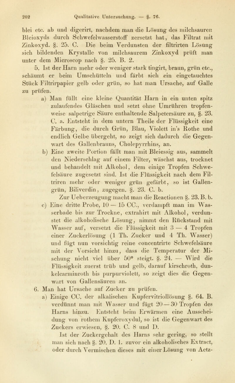 blei etc. ab und digerirt^ nachdem man die Lösung des niilchsauren Bleioxyds durch Schwefelwasserstoff zersetzt hat, das Filtrat mit Zinkoxyd. §. 25. C. Die beim Verdunsten der filtrirten Lösung sich bildenden Krystalle von milchsaurem Zinkoxyd prüft man unter dem Microscop nach §. 25. B. 2. 5» Ist der Harn mehr oder weniger stark tingirt, braun, grün etc., schäumt er beim Umschütteln und färbt sich ein eingetauchtes Stück Filtrirpapier gelb oder grün, so hat man Ursache, auf Galle zu prüfen. a) Man füllt eine kleine Quantität Harn in ein unten spitz zulaufendes Gläschen und setzt ohne Umrühren tropfen- weise salpetrige Säure enthaltende Salpetersäure zu, §. 23. C. a. Entsteht in dem untern Theile der Flüssigkeit eine Färbung, die durch Grün, Blau, Violett ins Rothe und endlich Gelbe übergeht, so zeigt sich dadurch die Gegen- wart des Gallenbrauns, Cholepyrrhins, an. b) Eine zweite Portion fällt man mit Bleiessig aus, sammelt den Niederschlag auf einem Filter, wäschst aus, trocknet und behandelt mit Alkohol, dem einige Tropfen Schwe- felsäure zugesetzt sind. Ist die Flüssigkeit nach dem Fil- triren mehr oder weniger grün gefärbt, so ist GalJen- grün, Biliverdin, zugegen. §. 23. C. b. Zur Ueberzeugung macht man die Reactionen §. 23. B. b. c) Eine dritte Probe, 10 — 15 CC, verdampft man im Was- serbade bis zur Trockne, extrahirt mit Alkohol, verdun- stet die alkoholische Lösung, nimmt den Rückstand mit Wasser auf, versetzt die Flüssigkeit mit 3 — 4 Tropfen einer Zuckerlösung (1 Th. Zucker und 4 Th. Wasser) und fügt nun vorsichtig reine concentrirte Schwefelsäure mit der Vorsicht hinzu, dass die Temperatur der Mi- schung nicht viel über 50^ steigt. §. 24. — Wird die Flüssigkeit zuerst trüb und gelb, darauf kirschroth, dun- kelcarminroth bis purpurviolett, so zeigt dies die Gegen- wart von Gallensäuren an. 6. Man hat Ursache auf Zucker zu prüfen. a) Einige CC. der alkalischen Kupfervitriollösung §. 64. B. verdünnt man mit Wasser und fügt 20 — 30 Tropfen des Harns hinzu. Entsteht beim Erwärmen eine Ausschei- dung von rotheni Kupferoxydul, so ist die Gegenwart des Zuckers erwiesen, §. 20. C. 8 und D. Ist der Zuckergehalt des Harns sehr gering, so stellt man sich nach §. 20. D. 1. zuvor ein alkohohsches Extract, oder durch Vermischen dieses mit einer Lösung von Aetz-
