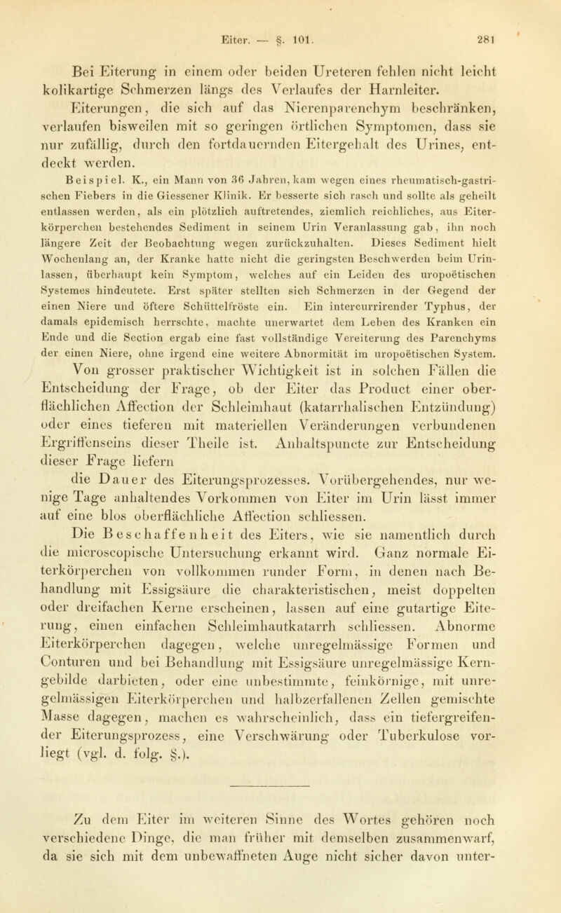 Bei Eiterung in einem oder beiden Ureteren fehlen nicht leicht koHkartige Schmerzen längs des Verlaufes der Harnleiter. Eiterungen, die sich auf das Nierenparenchym beschränken, verlaufen bisweilen mit so geringen örtlichen Symptomen, dass sie nur zufällig, durch den fortdauernden Eitergelialt des ürineS; ent- deckt werden. Beispiel. K., ein Mann von 36 Jahren, kam %vegen eines rheumatisch-gastri- schen Fiebers in die Giessener Klinik. Er besserte sich rasch und sollte als geheilt entlassen werden, als ein plötzlich auftretendes, ziemlich reichliches, aus Eiter- körperchen bestehendes Sediment in seinem Urin Veranlassung gab, ihn noch längere Zeit der Beobachtung wegen zurückzuhalten. Dieses Sediment hielt Wochenlang an, der Kranke hatte nicht die geringsten Befjchwerden beim Urin- lassen, überhaupt kein Symptom, welches auf ein Leiden des uropoetischen Systemes hindeutete. Erst später stellten sich Schmerzen in der Gegend der einen Niere und öftere Schüttelfröste ein. Ein intercurrirender Typhus, der damals epidemisch herrschte, machte unerwartet dem Leben des Kranken ein Ende und die Scction ergab eine fast vollständige Vereiterung des Parenchyms der einen Niere, ohne irgend eine weitere Abnormität im uropoetischen System. Von grosser praktischer W^ichtigkeit ist in solchen Fällen die Entscheidung der Frage, ob der Eiter das Product einer ober- flächlichen Affection der Schleimhaut (katarrhalischen Entzündung) oder eines tieferen mit materiellen Veränderungen verbundenen Ergriticnseins dieser Theile ist. Anhaltspuncte zur Entscheidung dieser Frage liefern die Dauer des Eiterungsprozesses. Vorübergehendes, nur w^e- nige Tage anhaltendes Vorkommen von Eiter im Urin lässt immer auf eine blos oberflächliche Atlection schliessen. Die Beschaffenheit des Eiters, wie sie namentlich durch die microscopische Untersuchung erkannt wird. Ganz normale Ei- terkörperchen von vollkommen runder Form, in denen nach Be- handlung mit Essigsäure die charakteristischen, meist doppelten oder dreifachen Kerne erscheinen, lassen auf eine gutartige Eite- rung, einen einfachen Schleimhautkatarrh schliessen. Abnorme Eiterkörperchen dagegen, welche unregelmässige Formen und Conturen und bei Behandhnig mit Essigsäure unregelmässige Kern- gebilde darbieten, oder eine unbestimmte, feinkörnige, mit unre- gelmässigen Eiterkcirperchen und halbzerfallenen Zellen gemischte Masse dagegen, machen es wahrscheinlich, dass ein tiefergreifen- der Eiterungsprozess, eine Verschwärung oder Tuberkulose vor- liegt (vgl. d. folg. §.). Zu dem Eiter im weiteren Sinne des Wortes gehören noch verschiedene Dinge, die man früher mit demselben zusammenw^arf, da sie sich mit dem unbewafl'neten Auge nicht sicher davon unter-