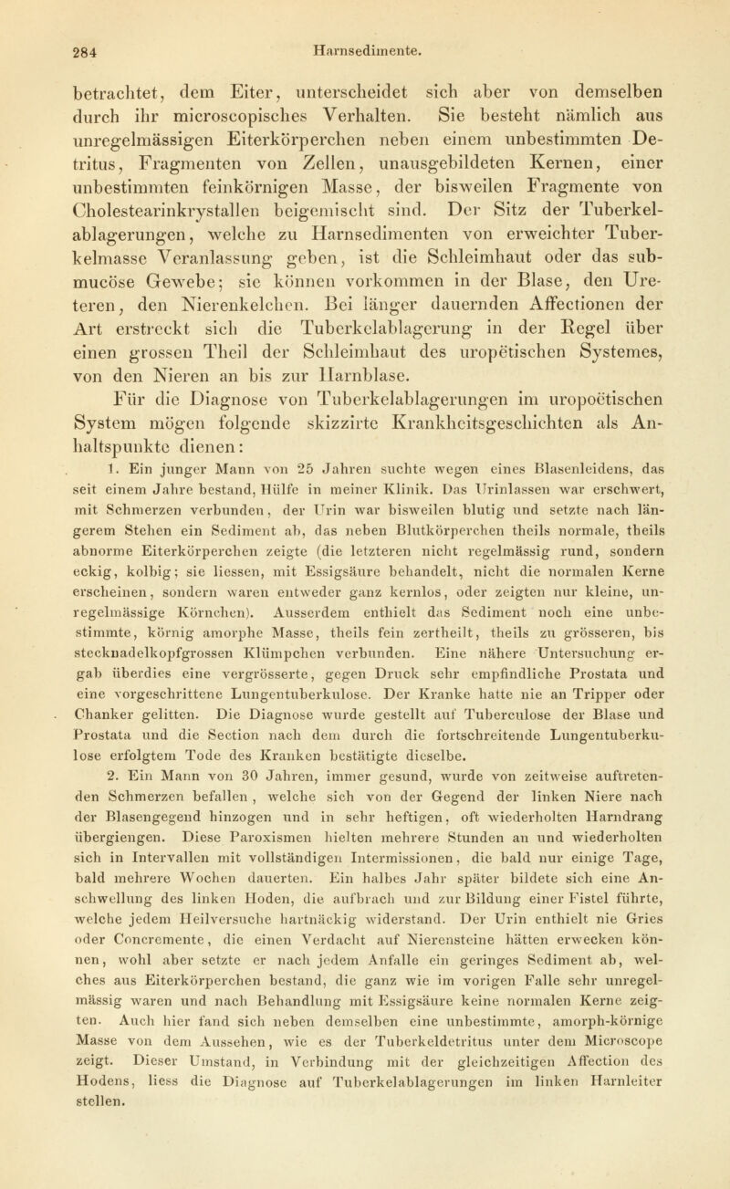 betrachtet, dem Eiter, unterscheidet sich aber von demselben durch ihr microscopisches Verhalten. Sie besteht nämlich aus unregelmässigen Eiterkörperchen neben einem unbestimmten De- tritus, Fragmenten von Zellen, unausgebildeten Kernen, einer unbestimmten feinkörnigen Masse, der bisweilen Fragmente von Cholestearinkrystallen beigemischt sind. Der Sitz der Tuberkel- ablagerungen, welche zu Harnsedimenten von erweichter Tuber- kelmasse Veranlassung geben, ist die Schleimhaut oder das sub- mucöse Gew^ebe; sie können vorkommen in der Blase, den Ure- teren, den Nierenkelchcn. Bei länger dauernden AfFectionen der Art erstreckt sich die Tuberkelablagerung in der Kegel über einen grossen Theil der Schleimhaut des uropetischen Systemes, von den Nieren an bis zur Harnblase. Für die Diagnose von Tuberkelablagerungen im uropoetischen System mögen folgende skizzirte Krankheitsgeschichten als An- haltspunkte dienen: 1. Ein junger Mann von 25 Jahren suchte wegen eines Blasenleidens, das seit einem Jahre bestand, Hülfe in meiner Klinik. Das Urinlassen war erschwert, mit Schmerzen verbunden, der Urin war bisweilen blutig und setzte nach län- gerem Stehen ein Sediment ab, das neben Blutkörperchen theils normale, theils abnorme Eiterkörperchen zeigte (die letzteren nicht regelmässig rund, sondern eckig, kolbig; sie Hessen, mit Essigsäure behandelt, nicht die normalen Kerne erscheinen, sondern waren entweder ganz kernlos, oder zeigten nur kleine, un- regelmässige Körnchen). Ausserdem enthielt das Sediment noch eine unbe- stimmte, körnig amorphe Masse, theils fein zertheilt, theils zu grösseren, bis steckuadelkopfgrossen Klümpchen verbunden. Eine nähere Untersuchung er- gab überdies eine vergrösserte, gegen Druck sehr empfindliche Prostata und eine vorgeschrittene Lungentuberkulose. Der Kranke hatte nie an Tripper oder Chanker gelitten. Die Diagnose wurde gestellt auf Tuberculose der Blase und Prostata und die Section nach dem durch die fortschreitende Lungentuberku- lose erfolgtem Tode des Kranken bestätigte dieselbe. 2. Ein Mann von 30 Jahren, immer gesund, wurde von zeitweise auftreten- den Schmerzen befallen , welche sich von der Gegend der linken Niere nach der Blasengegend hinzogen und in sehr heftigen, oft wiederholten Harndrang übergiengen. Diese Paroxismen hielten mehrere Stunden an und wiederholten sich in Intervallen mit vollständigen Intermissionen, die bald nur einige Tage, bald mehrere Wochen dauerten. Ein halbes Jahr später bildete sich eine An- schwellung des linken Hoden, die aufbrach und zur Bildung einer Fistel führte, welche jedem Heilversuche hartnäckig widerstand. Der Urin enthielt nie Gries oder Concremente, die einen Verdacht auf Nierensteine hätten erwecken kön- nen, wohl aber setzte er nach jedem Anfalle ein geringes Sediment ab, wel- ches aus Eiterkörperchen bestand, die ganz wie im vorigen Falle sehr unregel- mässig waren und nach Behandlung mit P]ssigsäure keine normalen Kerne zeig- ten. Auch hier fand sich neben demselben eine unbestimmte, amorph-körnige Masse von dem Aussehen, wie es der Tuberkeldetritus unter dem Microscope zeigt. Dieser Umstand, in Verbindung mit der gleichzeitigen AfFection des Hodens, Hess die Diagnose auf Tuberkelablagerungen im linken Harnleiter stellen.