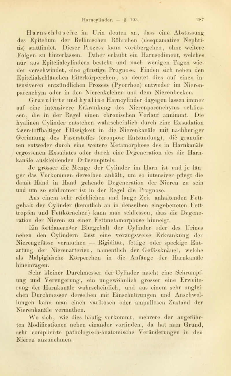 H am s chl äuche Im Urin deuten an, dass eine Abstossung des Epiteliuni der Belliniselien Röhrchen (desquamative Nephri- tis) stattfindet. Dieser Prozess kann vorübergehen, ohne w^eitere Folgen zu hinterlassen. Daher erlaubt ein Harnsediment, welches nur aus Epitelialcylindern besteht und nach wenigen Tagen wie- der verschwindet, eine günstige Prognose. Finden sich neben den Epitelialschläuchen Eiterkörperchen^ so deutet dies auf einen in- tensiveren entzündlichen Prozess (Pyorrhoe) entweder im Nieren- parenchym oder in den Nierenkelchen und dem Nierenbecken. Granulirte und hyaline Harncylinder dagegen lassen immer auf eine intensivere Erkrankung des Nierenparenchyms schlies- sen, die in der Regel einen chronischen Verlauf annimmt. Die hyalinen Cylinder entstehen wahrscheinlich durch eine Exsudation faserstoffhaltiger Flüssigkeit in die Nicrenkanäle mit nachheriger Gerinnung des Faserstoffes (croupöse Entzündung)^ die granulir- ten entweder durch eine weitere Metamorphose des in Harnkaniile ergossenen Exsudates oder durch eine Degeneration des die Harn- kanäle auskleidenden Drüsenepitels. Je grösser die Menge der Cylinder im Harn ist und je län- ger das Vorkommen derselben anhält, um so intensiver pflegt die damit Hand in Hand gehende Degeneration der Nieren zu sein und um so schlimmer ist in der Regel die Prognose. Aus einem sehr reichlichen und lange Zeit anhaltenden Fett- gehalt der Cylinder (kenntlich an in denselben eingebetteten Fett- tropfen und Fettkörnchen) kann man schliessen, dass die Degene- ration der Nieren zu einer Fettmetamorphose hinneigt. Ein fortdauernder Blutgehalt der Cylinder oder des Urines neben den Cylindern lässt eine vorzugsweise Erkrankung der Nierengefässe vermuthen — Rigidität, fettige oder speckige Ent- artung der Nierenarterien, namentlich der Gefässknäuel, welche als Malpighische Körperchen in die Anfänge der Harnkanäle hineinragen. Sehr kleiner Durchmesser der Cylinder macht eine Schrumpf- ung und Verengerung, ein ungewöhnlich grosser eine Erweite- rung der Harnkanäle wahrscheinlich, und aus einem sehr unglei- chen Durchmesser derselben mit Einschnürungen und Anscliwel- lungen kann man einen varikösen oder ampullösen Zustand der Nierenkanäle vermuthen. Wo sich, wie dies häufig vorkommt, mehrere der angeführ- ten Modificationen neben einander vorfinden, da hat man Grund, sehr complicirte pathologisch-anatomische Veränderungen in den Nieren anzunehmen.