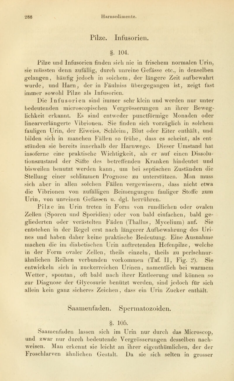 Pilze. Infusorien. §. 104. Filze und Infusorien finden sieh nie in frischem normalen Urin, sie müssten denn zufällig, durch unreine Gefässe etc., in denselben gelangen, häufig jedoch in solchem, der längere Zeit aufbewahrt wurde, und Harn, der in Fäulniss übergegangen ist, zeigt fast immer sowohl Pilze als Infusorien. Die Infusorien sind immer sehr klein und werden nur unter bedeutenden microscopischen Vergrösserungen an ihrer Beweg- lichkeit erkannt. Es sind entweder punctförmige Monaden oder linearverlängerte Vibrionen. vSie finden sich vorzüglich in solchem fauligen Urin, der Eiweiss, Schleim, Blut oder Eiter enthält, und bilden sich in manchen Fällen so frühe, dass es scheint, als ent- stünden sie bereits innerhalb der Harnwege. Dieser Umstand hat insoferne eine praktische Wichtigkeit, als er auf einen Dissolu- tionszustand der Säfte des betreffenden Kranken hindeutet und bisweilen benutzt werden kann, um bei septischen Zuständen die Stellung einer schlimmen Prognose zu unterstützen. Man muss sich aber in allen solchen Fällen vergewissern, dass nicht etwa die Vibrionen von zufälligen Beimengungen fauliger Stoffe zum Urin, von unreinen Gefäsi^n u. dgl. herrühren. Pilze im Urin treten in Form von rundlichen oder ovalen Zellen (Sporen und Sporidien) oder von bald einfachen, bald ge- ghederten oder verästelten Fäden (Thallus, Mycelium) auf. Sie entstehen in der Regel erst nach längerer Aufbewahrung des Uri- nes und haben daher keine praktische Bedeutung. Eine Ausnahme machen die im diabetischen Urin auftretenden Hefenpilze, welche in der Form ovaler Zellen, theils einzeln, theils zu perlschnur- ähnlichen Reihen verbunden vorkommen (Taf. II, Fig. 2). Sie entwickeln sich in zuckerreichen Urinen, namentlich bei warmem Wetter, spontan, oft bald nach ihrer Entleerung und können so zur Diagnose der Glycosurie benützt werden, sind jedoch für sich allein kein ganz sicheres Zeichen, dass ein Urin Zucker enthält. Saanienfaden. Spermatozoiden. §. 105. Saamenfaden lassen sich im Urin nur durch das Microscop, und zwar nur durch bedeutende Vergrösserungen desselben nach- weisen. Man erkennt sie leicht an ihrer eigenthümlichen, der der Froschlarven ähnlichen Gestalt. Da sie sich selten in grosser