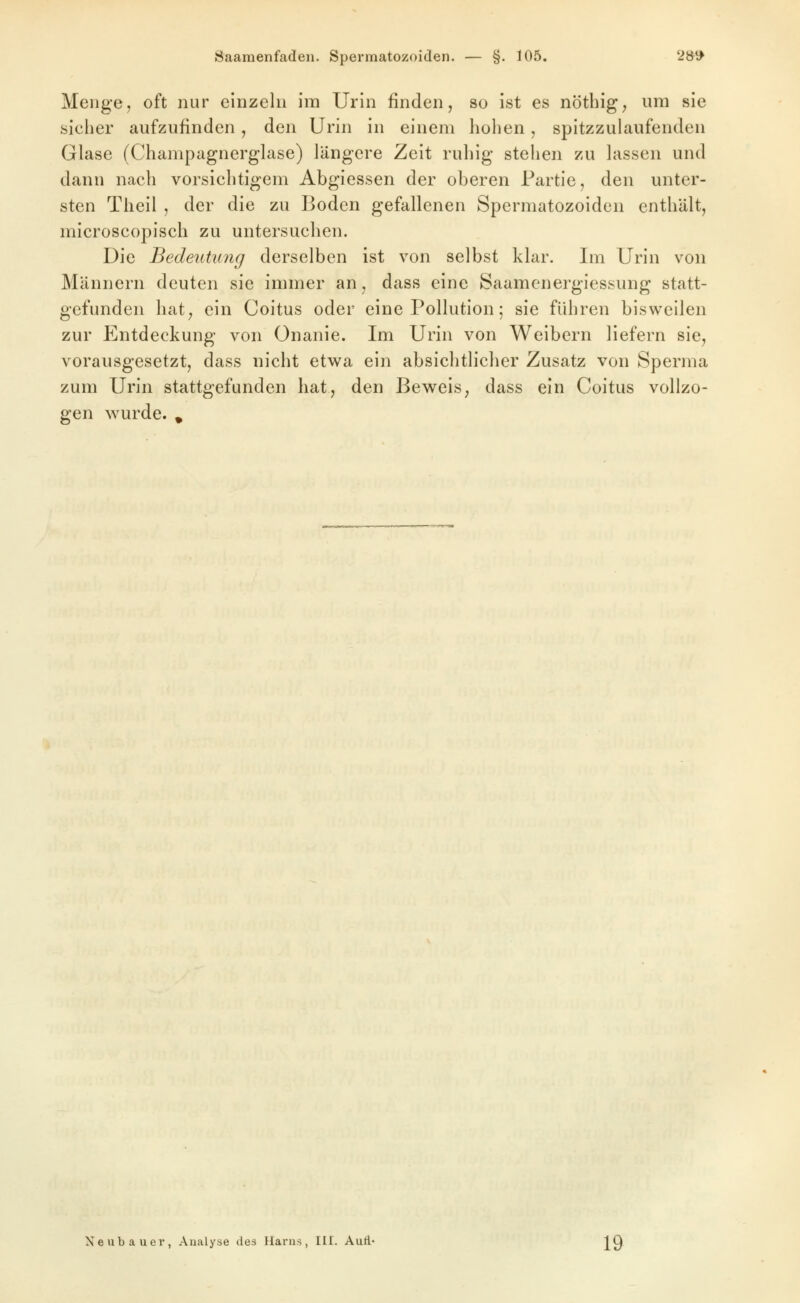 Saamenfaden. Spermatozoiden. — §. 105. 2»^ Menge, oft nur einzeln im Urin finden, so ist es nöthig, um sie siclier aufzufinden , den Urin in einem holien , spitzzulaufenden Glase (Champagnerglase) längere Zeit ruhig stellen zu lassen und dann nach vorsichtigem Abgiessen der oberen Partie, den unter- sten Tlieil , der die zu Boden gefallenen Spermatozoiden enthält, microscopisch zu untersuchen. Die Bedeutung derselben ist von selbst klar. Im Urin von Männern deuten sie immer an, dass eine Saamenergiessung statt- gefunden hat, ein Coitus oder eine Pollution; sie führen bisweilen zur Entdeckung von Onanie. Im Urin von Weibern liefern sie, vorausgesetzt, dass nicht etwa ein absichtlicher Zusatz von Sperma zum Urin stattgefunden hat, den Beweis, dass ein Coitus vollzo- gen wurde. ^ Neubauer, Analyse des Harns, III. AuA- j^Q