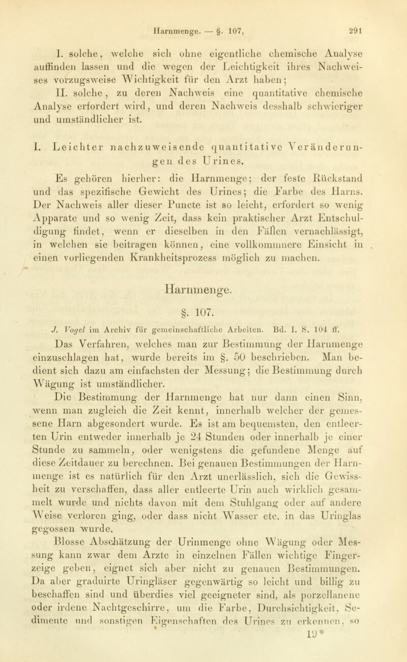 1. solche, welche sich ohne eigentliche chemische Analyse auffinden lassen und die wegen der Leichtigkeit ihres Nachwei- ses vorzugsweise Wichtigkeit für den Arzt haben; IL solche, zu deren Nachweis eine quantitative chemische Analyse erfordert w^ird, und deren Nachweis dcsshalb schwieriger und umständlicher ist. L Leichter nachzuweisende quantitative Veränderun- gen des Urines. Es gehören hierher: die Harnmenge; der feste Rückstand und das spezifische Gewicht des Urines; die Farbe des Harns. Der Nachweis aller dieser Puncte ist so leicht; erfordert so wenig Apparate und so wenig Zeit, dass kein praktischer Arzt Entschul- digung findet, wenn er dieselben in den Fällen vernachlässigt, in welchen sie beitragen können, eine vollkommnere Einsicht in einen vorliegenden Krankheitsprozess möglich zu machen. Harnmenge. §. 107. J. Vogel im Archiv für gemeinschaftliche Arbeiten. Bd. I. S. 104 ff. Das Verfahren, welches man zur Bestimmung der Harnmenge einzuschlagen hat, wurde bereits im §. 50 beschrieben. Man be- dient sich dazu am einfachsten der Messung; die Bestimmung durch Wägung ist umständlicher. Die Bestimmung der Harnmeuge hat nur dann einen Sinn, wenn man zugleich die Zeit kennt, innerhalb welcher der gemes- sene Harn abgesondert wurde. Es ist am bequemsten, den entleer- ten Urin entweder innerhalb je 24 Stunden oder innerhalb je einer Stunde zu sammeln, oder wenigstens die gefundene Menge auf diese Zeitdauer zu berechnen. Bei genauen Bestimmungen der Harn- menge ist es natürlich für den Arzt uncrlässlich, sich die Gewiss- heit zu verschaflfen, dass aller entleerte Urin auch wirklich gesam- melt wurde und nichts davon mit dem Stuhlgang oder auf andere Weise verloren ging, oder dass nicht Wasser etc. in das Uringlas gegossen wurde« Blosse Absdiätzung der Urinmenge ohne Wägung oder Mes- sung kann zwar dem Arzte in einzelnen Fällen wichtige Finger- zeige geben, eignet sich aber nicht zu genauen Bestimmungen. Da aber graduirte Uringläser gegenwärtig so leicht und billig zu beschaffen sind und überdies viel geeigneter sind, als porzellanene oder irdene Nachtgeschirre, um die Farbe, Durchsichtigkeit, Se- dimente und sonstigen Eigenschaften des Urines zu erkennen, so