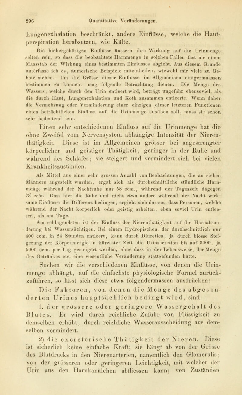 Lim^enöxbä'lation bescliriinkt, andere Einflüsse,, welche die Haut- pferspiration herabsetzen, wie Kälte. Diö hiehergöhörigen Einflüsse äussern ihre Wirkung auf die UrinmengC' selten rein, so dass die beobachtete Harnmenge in solchen Fällen fast nie einen: Maasstab d^r Wirkung eines bestimmten Einflusses abgiebt. Aus diesem Grunde- unterlasse ich es, numerische Beispiele mitzutheilen, wiewohl mir viele zu Ge- bote stehen. Um die Grösse dieser Einflüsse im Allgemeinen einigermaassenj bestimmen zu können, mag folgende Betrachtung dienen. Die Menge des. Wassers, welche durch den Urin entleert wird, beträgt ungefähr ebensoviel, als. die durch Haut, Lungenexhalation und Koth zusammen entleerte. Wenn daher d!ie Vermehrung oder Verminderung einer einzigen dieser letzteren Functionen, einen beträchtlichen Einfluss auf die Urinmenge ausüben soll, muss sie schon: sehr bedeutend sein. Einen sehr entschiedenen Einfluss auf die Urinmenge hat die ohne Zweifel vom Nervensystem abhängige Intensität der Nieren- thätigkeit. Diese ist im Allgemeinen grösser bei angestrengter körperlicher und geistiger Thätigkeit, geringer in der Ruhe und während des Schlafes; sie steigert und vermindert sich bei vielen Krankheitszuständen. Als Mittel aus einer sehr grossen Anzahl von Beobachtungen, die an sieben Männern angestellt Avurden, ergab sich als durchschnittliche stündliche Harn- ilieiige während der Nachtruhe nur 58 ccm., während der Tageszeit dagegen 73 cattt. Dass hier die Ruhe und nicht etwa andere während der Nacht wirk- same Einflüsse die Differenz bedingen, ergiebt sich daraus, dass Personen, welche während der Nacht körperlich oder geistig arbeiten, eben soviel Urin entlee- ret, als am Tage. Am schlagendsten ist der Einfluss der Nierenthätigkeit auf die Harnabson- derung bei Wassersüchtigen. Bei einem Hydropischen, der durchschnittlich nur 400 ccm. in 24 Stunden entleert, kann durch Diuretica, ja durch blosse Stei- gerung der Körperenergie in kürzester Zeit die Urinsecretion bis auf 3000, ja 5000 ccm. per Tag gesteigert werden, ohne dass in der Lebensweise, der Menge des Getränkes etc. eine wesentliche Veränderung stattgefunden hätte. Suchen wir die verschiedenen Einflüsse, von denen die Urin- menge abhängt, auf die einfachste physiologische Formel zurück- zuführen, so lässt sich diese etwa folgendermassen ausdrücken: Die Faktoren, von denen die Menge des abgeson- derten Urines hauptsächlich bedingt wird, sind 1. der arössere oder geringere Wassergehalt des Blutes. Er w^ird durch reichliche Zufuhr von Flüssigkeit zu demselben erhöht, durch reichliche Wasserausscheidung aus dem- selben vermindert. 2) die excretorisch e Thätigkeit der Nieren. Diese ist sicherlich keine einfache Kraft: sie hängt ab von der Grösse des Blutdrucks in den Nierenarterien, namentlich den Glomerulis; von der grösseren oder geringeren Leichtigkeit, mit welcher der Urin aus den Harnkanälchen abfliessen kann: von Zuständen