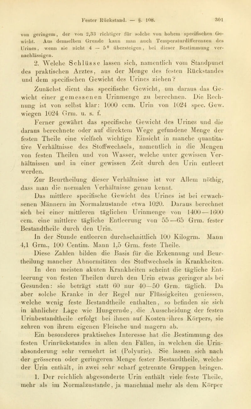 von geringem, der von 2,.^3 richtiger für solche von hohem specifischen G-e- wicht. Aus demselben Grunde kann man auch Temperaturdifferenzen des Urines. v^^enn sie nicht 4 — 5 ^ übersteigen, bei dieser Bestimmung ver- nachlässigen. 2. Welche Schlüsse lassen sich^ namentlich vom Staiidpunct des praktischen Arztes, aus der Menge des festen Rückstandes und dem specifischen Gewicht des Urines ziehen? Zunächst dient das specifische Gewicht^ um daraus das Ge- wicht einer gemessenen Urinmenge zu berechnen. Üie Rech- nung ist von selbst klar: 1000 ccm. Urin von 1024 spec. Gew. wiegen 1024 Orm. u. s. f. Ferner gewährt das specifische Gewicht des Urines und die daraus berechnete oder auf direktem Wege gefundene Menge der festen Theile eine vielfach wichtige Einsicht in manche quantita- tive Verhältnisse des Stoffwechsels^ namentlich in die Mengen von festen Theilen und von Wasser, welche unter gewissen Ver- hältnissen und in einer gewissen Zeit durch den Urin entleert werden. Zur ßeurtheilung dieser Verhältnisse ist vor Allem nöthig, dass man die normalen \'erhältnisse genau kennt. Das mittlere specifische Gewicht des Urines ist bei erwach- senen Männern im Normalzustande etwa 1020. Daraus berechnet sich bei einer mittleren täglichen Urinmenge von 1400 —1600 ccm. eine mittlere tägliche Entleerung von 55—65 Grra. fester Bestandtheile durch den Urin. In der Stunde entleeren durchschnittlich lOO Kilogrm. Mann 4jl Grm., 100 Centim. Mann 1,5 Grm. feste Theile. Diese Zahlen bilden die Basis für die Erkennung und Beur- theilung mancher Abnormitäten des Stoffwechsels in Krankheiten. In den meisten akuten Krankheiten scheint die tägliche Ent- leerung von festen Theilen durch den Urin etwas geringer als bei Gesunden: sie beträgt statt 60 nur 40—50 Grm. täglich. Da aber solche Kranke in der Regel nur Flüssigkeiten geniessen, •welche wenig feste Bestandtheile enthalten, so befinden sie sich in ähnlicher Lage wie Hungernde, die Ausscheidung der festen Urinbestandtheile erfolgt bei ihnen auf Kosten ihres Kiirpers, sie zehren von ihrem eigenen Fleische und magern ab. Ein besonderes praktisches Interesse hat die Bestimmung des festen Urinrückstandes in allen den Fällen, in welchen die Urin- absonderung sehr vermehrt ist (Polyurie). Sie lassen sich nach der grösseren oder geringeren Menge fester Bestandtheile, welche der Urin enthält, in zwei sehr scharf getrennte Gruppen bringen. 1. Der reichlich abgesonderte Urin enthält viele feste Theile, mehr als im Normalzustande, ja manchmal mehr als dem Körper