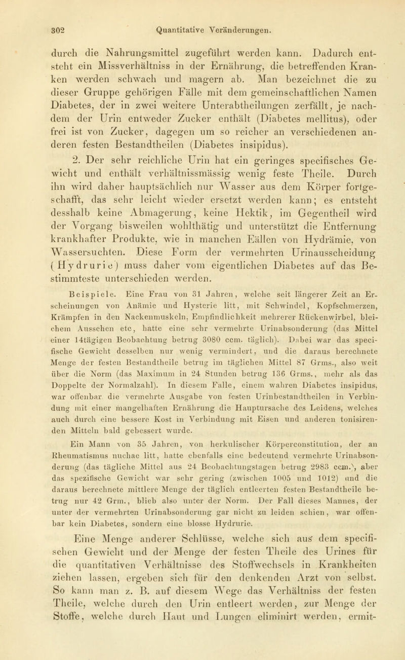 durch die Nahrungsmittel zugeführt werden kann. Dadurch ent- steht ein Missverhältniss in der Ernährung, die hetrefFenden Kran- ken werden schwach und magern ab. Man bezeichnet die zu dieser Gruppe gehörigen Fälle mit dem gemeinschaftlichen Namen Diabetes, der in zwei weitere Unterabtheilungen zerfällt, je nach- dem der Urin entweder Zucker enthält (Diabetes mellitus), oder frei ist von Zucker, dagegen um so reicher an verschiedenen an- deren festen Bestandtheilen (Diabetes insipidus). 2. Der sehr reichliche Urin hat ein geringes specifisches Ge- wicht und enthält verhältnissmässig wenig feste Theile. Durch ihn wird daher hauptsächlich nur Wasser aus dem Körper fortge- schafft, das sehr leicht wieder ersetzt werden kann; es entsteht desshalb keine Abmagerung, keine Hektik, im Gegentheil wird der Vorgang bisweilen wohlthätig und unterstützt die Entfernung krankhafter Produkte, wie in manchen Eällen von Hydrämie, von Wassersuchten. Diese Form der vermehrten Urinausscheidung (Hydrurie) muss daher vom eigentlichen Diabetes auf das Be- stimmteste unterschieden werden. Beispiele. Eine Frau von 31 Jahren, welche seit längerer Zeit an Er- scheinungen von Anämie und Hysterie litt, mit Schwindel, Kopfschmerzen, Krämpfen in den Nackenmuskeln, Empfindlichkeit mehrerer Rückenwirbel, blei- chem Aussehen etc, hatte eine sehr vermehrte Urinabsonderung (das Mittel einer 14tägigen Beobachtung betrug 3080 ccm. täglich). Dnbei war das speci- fische Gewicht desselben nur wenig vermindert, und die daraus berechnete Menge der festen Bestandtheile betrug im täglichen Mittel 87 Grms., also weit über die Norm (das Maximum in 24 Stunden betrug 136 Grms., mehr als das Doppelte der Normalzahl). In diesem Falle, einem waln-en Diabetes insipidus, war offenbar die vermehrte Ausgabe von festen Urinbestandtheilen in Verbin- dung mit einer mangelhaften Ernährung die Hauptursache des Leidens, welches auch durch eine bessere Kost in Verbindung mit Eisen und anderen tonisiren- den Mitteln bald gebessert wurde. Ein Mann von 35 Jahren, von herkulischer Körperconstitution, der an Rheumatismus nuchae litt, hatte ebenfalls eine bedeutend vermehrte Urinabson- derung (das tägliche Mittel aus 24 Beobachtungstagen betrug 2983 ccin.\ aber das spezifische Gewicht war sehr gering (zwischen 1005 und 1012) and die daraus berechnete mittlere Menge der täglich entleerten festen Bestandtheile be- trug nur 42 Grm., blieb also unter der Norm. Der Fall dieses Mannes, der unter der vermehrten Urinabsonderung gar nicht zu leiden schien, war offen- bar kein Diabetes, sondern eine blosse Hydrurie. Eine Menge anderer Schlüsse, welche sich au^ dem specifi- schen Gewicht und der Menge der festen Theile des Urines für die quantitativen Verhältnisse des Stoffwechsels in Krankheiten ziehen lassen, ergeben sich für den denkenden iVrzt von selbst. So kann man z. B. auf diesem Wege das Verhältniss der festen Theile, welche durch den Urin entleert werden, zur Menge der Stoffe, welche durch Haut und I^ungen elimiuirt werden, ermit-