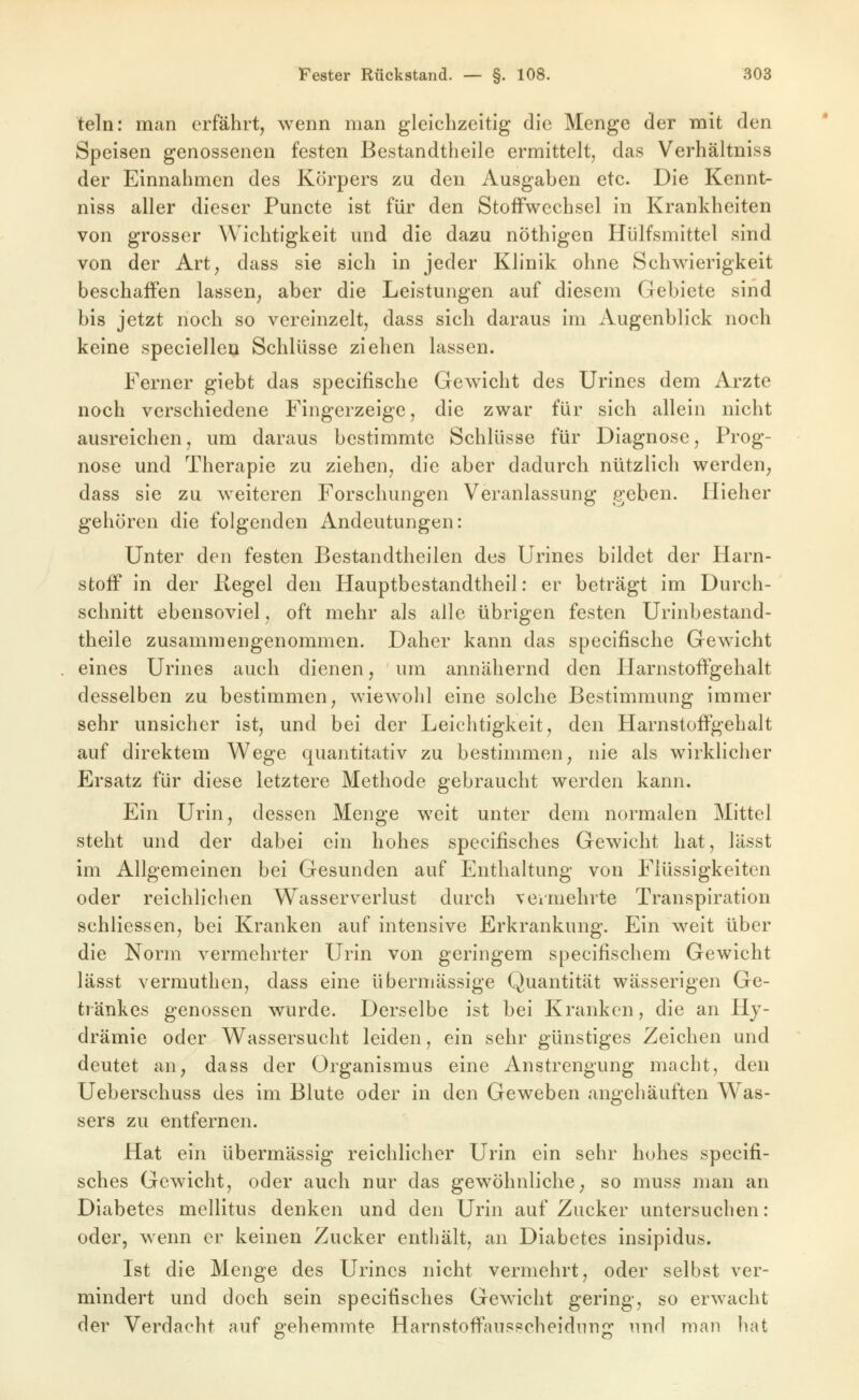 teln: man erfährt, wenn man gleichzeitig die Menge der mit den Speisen genossenen festen Bestandtheile ermittelt, das Verhältniss der Einnahmen des Körpers zu den Ausgaben etc. Die Kennt- niss aller dieser Puncte ist für den Stoffwechsel in Krankheiten von grosser Wichtigkeit und die dazu nöthigen Hülfsmittel sind von der Art, dass sie sich in jeder Klinik ohne Schwierigkeit beschaifen lassen, aber die Leistungen auf diesem Gebiete sind bis jetzt noch so vereinzelt, dass sich daraus im Augenblick noch keine speciellen Schlüsse ziehen lassen. Ferner giebt das specifische Geweicht des Urines dem Arzte noch verschiedene Fingerzeige, die zwar für sich allein nicht ausreichen, um daraus bestimmte Schlüsse für Diagnose, Prog- nose und Therapie zu ziehen, die aber dadurch nützlich werden, dass sie zu weiteren Forschungen Veranlassung geben. Hieher gehören die folgenden Andeutungen: Unter den festen Bestandtheilen des Urines bildet der Harn- stoff in der Kegel den Hauptbestandtheil: er beträgt im Durch- schnitt ebensoviel, oft mehr als alle übrigen festen Urinbestand- theile zusammengenommen. Daher kann das specifische Gewicht eines Urines auch dienen, um annähernd den Harnstoffgehalt desselben zu bestimmen, wiewohl eine solche Bestimmung immer sehr unsicher ist, und bei der Leichtigkeit, den Harnstoffgehalt auf direktem Wege quantitativ zu bestimmen, nie als wirklicher Ersatz für diese letztere Methode gebraucht werden kann. Ein Urin, dessen Menge weit unter dem normalen Mittel steht und der dabei ein hohes specifisches Gewicht hat, lässt im Allgemeinen bei Gesunden auf Enthaltung von Flüssigkeiten oder reichlichen Wasserverlust durch veimehrte Transpiration schliessen, bei Kranken auf intensive Erkrankung. Ein weit über die Norm vermehrter Urin von geringem specifischem Gewicht lässt vermuthen, dass eine übermässige Quantität wässerigen Ge- tränkes genossen wurde. Derselbe ist bei Kranken, die an Hj- drämie oder Wassersucht leiden, ein sehr günstiges Zeichen und deutet an, dass der Organismus eine Anstrengung macht, den Ueberschuss des im Blute oder in den Geweben angehäuften Was- sers zu entfernen. Hat ein übermässig reichlicher Urin ein sehr hohes specifi- sches Gewicht, oder auch nur das gewöhnliche, so muss man an Diabetes mellitus denken und den Urin auf Zucker untersuchen: oder, wenn er keinen Zucker enthält, an Diabetes insipidus. Ist die Menge des Urines nicht vermehrt, oder selbst ver- mindert und doch sein specifisches Gewicht gering, so erwacht der Verdacht auf gehemmte Harnstoffausscheidung und man hat