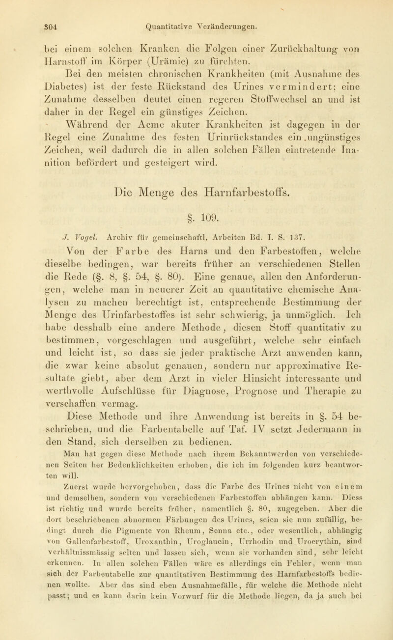 bei einem solchen Kranken die Folgen einer Zurückhältung- von Harnstoff im Körper (Urämie) zu fürchten. Bei den meisten chronischen Krankheiten (mit Ausnahme des Diabetes) ist der feste Rückstand des Urines vermindert; eine Zunahme desselben deutet einen regeren Stoffwechsel an und ist daher in der Regel ein günstiges Zeichen. Während der Acme akuter Krankheiten ist dagegen in der Regel eine Zunahme des festen Urinrückstandes ein .ungünstiges Zeichen^ weil dadurch die in allen solchen Fällen eintretende Ina- nition befördert und gesteigert wird. Die Menge des Harnfarbestoffs. §. 109. J. Vogel. Arcliiv für gemeiuschaftl. Arbeiten Bd. I. S. 137. Von der Farbe des Harns und den Farbestoffen, welche dieselbe bedingen, war bereits früher an verschiedenen Stellen die Rede (§. 8, §. 54, §. 80). Eine genaue, allen den Anforderun- gen, welche man in neuerer Zeit au quantitative chemische Ana- lysen zu machen berechtigt ist, entsprechende Bestimmung der Menge des Urinfarbestoffes ist sehr schwierig, ja unmöglich. Ich habe desshalb eine andere Methode, diesen Stoff quantitativ zu bestimmen, vorgeschlagen und ausgeführt, welche sehr einfach und leicht ist, so dass sie jeder praktische Arzt anwenden kann, die zwar keine absolut genauen, sondern nur approximative Re- sultate giebt, aber dem Arzt in vieler Hinsicht interessante und w^erthvolle Aufschlüsse für Diagnose, Prognose und Therapie zu verschaffen vermag. Diese Methode und ihre Anwendung ist bereits in §. 54 be- schrieben, und die Farbentabelle auf Taf. IV setzt Jedermann in den Stand, sich derselben zu bedienen. Man hat gegen diese Methode nach ihrem Bekanntwerden von verschiede- nen Seiten lier Bedenklichkeiten erhoben, die ich im folgenden kurz beantwor- ten will. Zuerst wurde liervorgchoben, dass die Farbe des Urines nicht von einem und demselben, sondern von verschiedenen FarbestofFen abhängen kann. Diess ist richtig- und wurde bereits früher, namentlich §. 80, zugegeben. Aber die dort beschriebenen abnormen Färbungen des Urines, seien sie nun zufällig, be- dingt durch die Pigmente von Rheum, Senna etc., oder wesentlich, abhängig von Gallenfarbestoff, Uroxanthin, Uroglaucin, Urrhodin und Uroerythin, sind verhältnissmässig selten und lassen sich, wenn sie vorhanden sind, selir leicht erkennen. In allen solchen Fällen wäre es allerdings ein Fehler, wenn man sich der Farbentabelle zur quantitativen Bestimmung des HarnfarbestofFs bedie- nen wollte. Aber das sind eben Ausnahmefälle, für welche die Methode nicht passt; und es kann darin kein Vorwurf für die Methode liegen, da ja auch bei