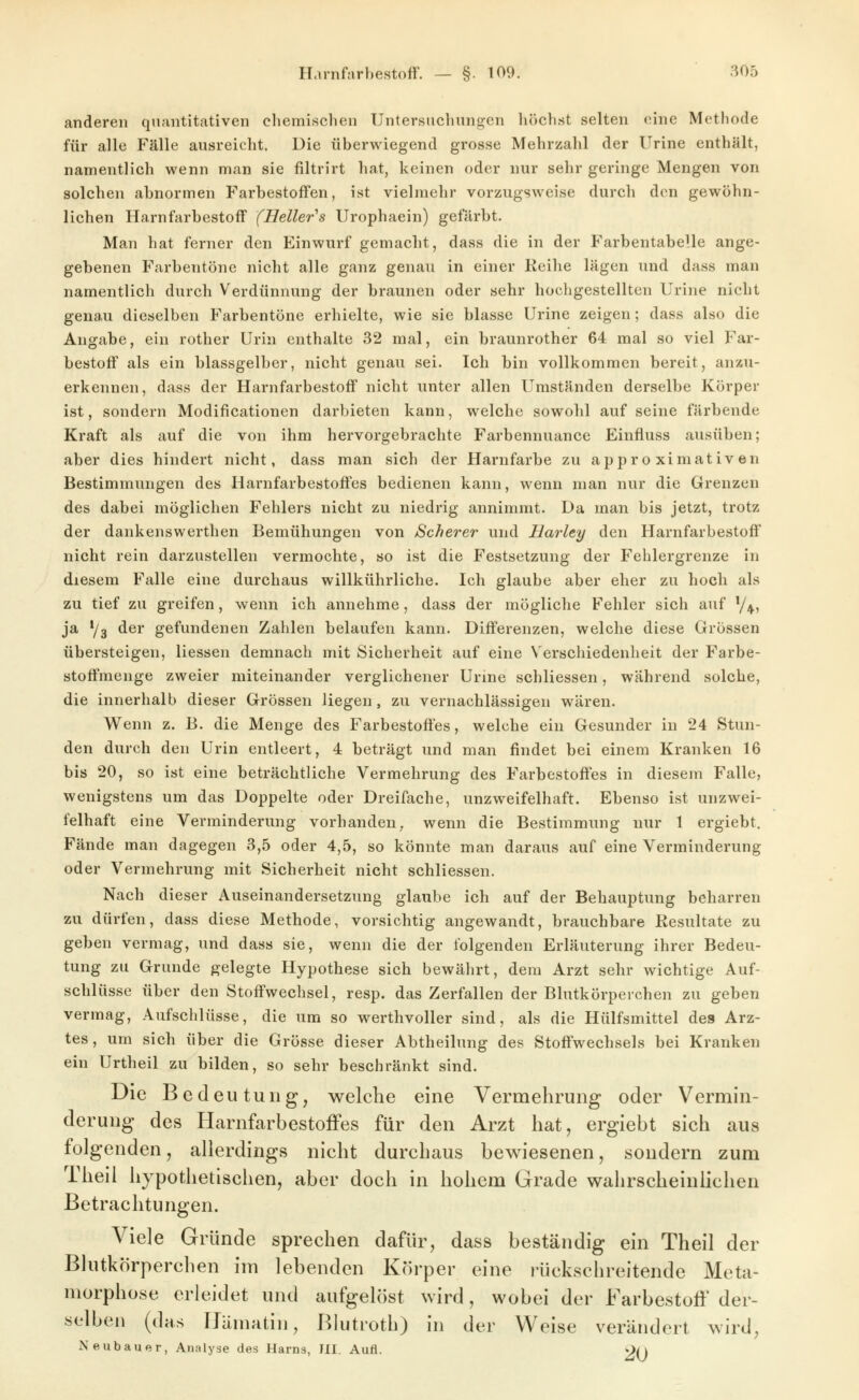 anderen quantitativen chemischen Untersuchungen höchst selten eine Methode für alle Fälle ausreicht. Die überwiegend grosse Mehrzahl der Urine enthält, namentlich wenn man sie filtrirt hat, keinen oder nur sehr geringe Mengen von solchen abnormen Farbestoffen, ist vieiraehr vorzugsweise durch den gewöhn- lichen Harnfarbestoff (Heller''s Urophaein) gefärbt. Man hat ferner den Einwurf gemacht, dass die in der FarbentabeUe ange- gebenen Farbentöne nicht alle ganz genau in einer lieihe lägen und dass man namentlich durch Verdünnung der braunen oder sehr hochgestellten Urine nicht genau dieselben Farbentöne erhielte, wie sie blasse Urine zeigen; dass also die Angabe, ein rother Urin enthalte 32 mal, ein braunrother 64 mal so viel Far- bestoff als ein blassgelber, nicht genau sei. Ich bin vollkommen bereit, anzu- erkennen, dass der Harnfarbestoff nicht unter allen Umständen derselbe Körper ist, sondern Modificationen darbieten kann, welche sowohl auf seine färbende Kraft als auf die von ihm hervorgebrachte Farbennuance Einfluss ausüben; aber dies hindert nicht, dass man sich der Harnfarbe zu ajipr o ximativen Bestimmungen des Harnfarbestoffes bedienen kann, wenn man nur die Grenzen des dabei möglichen Fehlers nicht zu niedrig annimmt. Da man bis jetzt, trotz der dankenswerthen Bemühungen von Scherer und Harley den Harnfarbestoff nicht rein darzustellen vermochte, so ist die Festsetzung der Fehlergrenze in diesem Falle eine durchaus willkührliche. Ich glaube aber eher zu hoch als zu tief zu greifen, wenn ich annehme, dass der mögliche Fehler sich auf y^, ja */3 der gefundenen Zahlen belaufen kann. Differenzen, welche diese Grössen übersteigen, Hessen demnach mit Sicherheit auf eine Verschiedenheit der Farbe- stoffmenge zweier miteinander verglichener Urme schliessen, während solche, die innerhalb dieser Grössen liegen, zu vernachlässigen wären. Wenn z. B. die Menge des Farbestoffes, welche ein Gesunder in 24 Stun- den durch den Urin entleert, 4 beträgt und man findet bei einem Kranken 16 bis 20, so ist eine beträchtliche Vermehrung des Farbestoffes in diesem Falle, wenigstens um das Doppelte oder Dreifache, unzweifelhaft. Ebenso ist unzwei- felhaft eine Verminderung vorhanden, wenn die Bestimmung nur 1 ergiebt. Fände man dagegen 3,5 oder 4,5, so könnte man daraus auf eine Verminderung oder Vermehrung mit Sicherheit nicht schliessen. Nach dieser Auseinandersetzung glaube ich auf der Behauptung beharren zu dürfen, dass diese Methode, vorsichtig angewandt, brauchbare Resultate zu geben vermag, und dass sie, wenn die der folgenden Erläuterung ihrer Bedeu- tung zu Grunde gelegte Hypothese sich bewährt, dem Arzt sehr wichtige Auf- schlüsse über den Stoffwechsel, resp. das Zerfallen der Blutkörperchen zu geben vermag, Aufschlüsse, die um so werthvoller sind, als die Hülfsmittel des Arz- tes, um sich über die Grösse dieser Abtheilung des Stoffwechsels bei Kranken ein Urtheil zu bilden, so sehr beschränkt sind. Die Bedeutung, welche eine Vermehrung oder Vermin- derung des Harnfarbestoifes für den Arzt hat, ergiebt sich aus folgenden, allerdings nicht durchaus bewiesenen, sondern zum Theil hypothetisclien, aber doch in hohem Grade wahrscheinlichen Betrachtungen. Viele Gründe sprechen dafür, dass beständig ein Theil der Blutkörperchen im lebenden Körper eine rückschreitende Meta- morphose erleidet und aufgelöst wird, wobei der Farbestoö' der- selben (das IJämatin, Blutroth) in der Weise verändert wird, Neubauer, Analyse des Harns, Ml Aufl. 2()