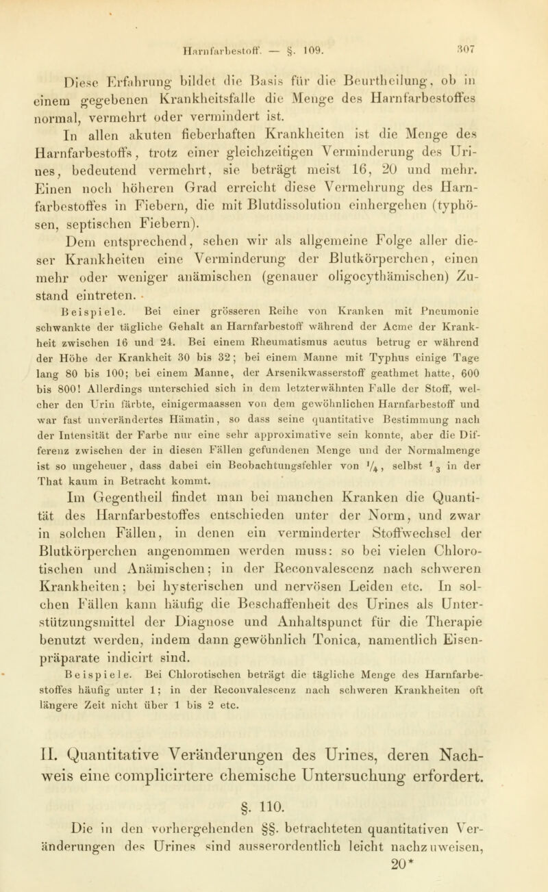 Diese Erfahrung bildet die Basis für die Beurthcilung, ob in einem gegebenen Krankheitsfalle die Menge des HarnfarbestofFes normal, vermehrt oder vermindert ist. In allen akuten fieberhaften Krankheiten ist die Menge des Harnfarbestoffs j trotz einer gleichzeitigen Verminderung des Uri- nes, bedeutend vermehrt, sie beträgt meist 16, 20 und mehr. Einen noch höheren Grad erreicht diese Vermehrung des Harn- farbestofies in Fiebern, die mit Blutdissolution einhergehen (typhö- sen, septischen Fiebern). Dem entsprechend, sehen wir als allgemeine Folge aller die- ser Krankheiten eine Verminderung der Blutkörperchen, einen mehr oder weniger anämischen (genauer oligocythämischen) Zu- stand eintreten. • Beispiele. Bei einer grösseren Keihe von Kranken mit Pneumonie schwankte der tägliche Gehalt an Harnfarbestoff während der Acme der Krank- heit zwischen 16 und 24. Bei einem Rheumatismus acutus betrug er während der Höhe der Krankheit 30 bis 32; bei einem Manne mit Typhus einige Tage lang 80 bis 100; bei einem Manne, der Arsenikwasserstoff geathmet hatte, 600 bis 800! Allerdings unterschied sich in dem letzterwähnten Falle der Stoff, wel- cher den Urin färbte, einigermaassen von dem gewöhnlichen Harnfarbestoff und war fast unverändertes Hämatin, so dass seine quantitative Bestimmung nach der Intensität der Farbe nur eine sehr approximative sein konnte, aber die Dif- ferenz zwischen der in diesen Fällen gefundenen Menge und der Normalmenge ist so ungeheuer , dass dabei ein Beobachtungsfehler von V4 > selbst * 3 in der That kaum in Betracht kommt. Im Gegentheil findet man bei manchen Kranken die Quanti- tät des Harnfarbestoffes entschieden unter der Norm, und zwar in solchen Fällen, in denen ein verminderter Stoffwechsel der Blutkörperchen angenommen werden muss: so bei vielen Chloro- tischen und Anämischen; in der Reconvalescenz nach schw^eren Krankheiten; bei hysterischen und nervösen Leiden etc. In sol- chen Fällen kann häufig die Beschaffenheit des Urines als Unter- stützungsmittel der Diagnose und Anhaltspunct für die Therapie benutzt werden, indem dann gewöhnlich Tonica, namentlich Eisen- präparate indicirt sind. Beispiele. Bei Chlorotischen beträgt die tägliche Menge des Harnfarbe- stoffes häufig unter 1; in der Reconvalescenz nach schweren Krankheiten oft längere Zeit nicht über 1 bis 2 etc. IL Quantitative Veränderungen des Urines, deren Nach- weis eine complicirtere chemische Untersuchung erfordert. §. 110. Die in den vorhergehenden §§. betrachteten quantitativen Ver- änderungen des ürines sind ausserordentlich leicht nachzuweisen, 20*